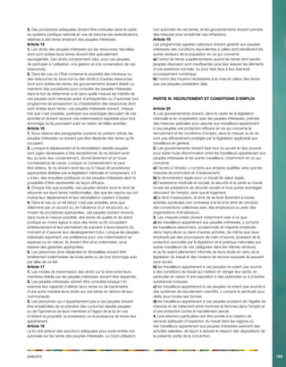 Annexes189 
3. Des procédures adéquates doivent être instituées dans le cadre du système juridique national en vue de trancher les revendications relatives à des terres émanant des peuples intéressés. 
Article 15 
1. Les droits des peuples intéressés sur les ressources naturelles dont sont dotées leurs terres doivent être spécialement sauvegardés. Ces droits comprennent celui, pour ces peuples, de participer à l’utilisation, à la gestion et à la conservation de ces ressources. 
2. Dans les cas où l’Etat conserve la propriété des minéraux ou des ressources du sous-sol ou des droits à d’autres ressources dont sont dotées les terres, les gouvernements doivent établir ou maintenir des procédures pour consulter les peuples intéressés dans le but de déterminer si et dans quelle mesure les intérêts de ces peuples sont menacés avant d’entreprendre ou d’autoriser tout programme de prospection ou d’exploitation des ressources dont sont dotées leurs terres. Les peuples intéressés doivent, chaque fois que c’est possible, participer aux avantages découlant de ces activités et doivent recevoir une indemnisation équitable pour tout dommage qu’ils pourraient subir en raison de telles activités. 
Article 16 
1. Sous réserve des paragraphes suivants du présent article, les peuples intéressés ne doivent pas être déplacés des terres qu’ils occupent. 
2. Lorsque le déplacement et la réinstallation desdits peuples sont jugés nécessaires à titre exceptionnel, ils ne doivent avoir lieu qu’avec leur consentement, donné librement et en toute connaissance de cause. Lorsque ce consentement ne peut être obtenu, ils ne doivent avoir lieu qu’à l’issue de procédures appropriées établies par la législation nationale et comprenant, s’il y a lieu, des enquêtes publiques où les peuples intéressés aient la possibilité d’être représentés de façon efficace. 
3. Chaque fois que possible, ces peuples doivent avoir le droit de retourner sur leurs terres traditionnelles, dès que les raisons qui ont motivé leur déplacement et leur réinstallation cessent d’exister. 
4. Dans le cas où un tel retour n’est pas possible, ainsi que déterminé par un accord ou, en l’absence d’un tel accord, au moyen de procédures appropriées, ces peuples doivent recevoir, dans toute la mesure possible, des terres de qualité et de statut juridique au moins égaux à ceux des terres qu’ils occupaient antérieurement et leur permettant de subvenir à leurs besoins du moment et d’assurer leur développement futur. Lorsque les peuples intéressés expriment une préférence pour une indemnisation en espèces ou en nature, ils doivent être ainsi indemnisés, sous réserve des garanties appropriées. 
5. Les personnes ainsi déplacées et réinstallées doivent être entièrement indemnisées de toute perte ou de tout dommage subi par elles de ce fait. 
Article 17 
1. Les modes de transmission des droits sur la terre entre leurs membres établis par les peuples intéressés doivent être respectés. 
2. Les peuples intéressés doivent être consultés lorsque l’on examine leur capacité d’aliéner leurs terres ou de transmettre d’une autre manière leurs droits sur ces terres en dehors de leur communauté. 
3. Les personnes qui n’appartiennent pas à ces peuples doivent être empêchées de se prévaloir des coutumes desdits peuples ou de l’ignorance de leurs membres à l’égard de la loi en vue d’obtenir la propriété, la possession ou la jouissance de terres leur appartenant. 
Article 18 
La loi doit prévoir des sanctions adéquates pour toute entrée non autorisée sur les terres des peuples intéressés, ou toute utilisation non autorisée de ces terres, et les gouvernements doivent prendre des mesures pour empêcher ces infractions. 
Article 19 
Les programmes agraires nationaux doivent garantir aux peuples intéressés des conditions équivalentes à celles dont bénéficient les autres secteurs de la population en ce qui concerne: 
a) l’octroi de terres supplémentaires quand les terres dont lesdits peuples disposent sont insuffisantes pour leur assurer les éléments d’une existence normale, ou pour faire face à leur éventuel accroissement numérique; 
b) l’octroi des moyens nécessaires à la mise en valeur des terres que ces peuples possèdent déjà. 
PARTIE III. RECRUTEMENT ET CONDITIONS D’EMPLOI 
Article 20 
1. Les gouvernements doivent, dans le cadre de la législation nationale et en coopération avec les peuples intéressés, prendre des mesures spéciales pour assurer aux travailleurs appartenant à ces peuples une protection efficace en ce qui concerne le recrutement et les conditions d’emploi, dans la mesure où ils ne sont pas efficacement protégés par la législation applicable aux travailleurs en général. 
2. Les gouvernements doivent faire tout ce qui est en leur pouvoir pour éviter toute discrimination entre les travailleurs appartenant aux peuples intéressés et les autres travailleurs, notamment en ce qui concerne: 
a) l’accès à l’emploi, y compris aux emplois qualifiés, ainsi que les mesures de promotion et d’avancement; 
b) la rémunération égale pour un travail de valeur égale; 
c) l’assistance médicale et sociale, la sécurité et la santé au travail, toutes les prestations de sécurité sociale et tous autres avantages découlant de l’emploi, ainsi que le logement; 
d) le droit d’association, le droit de se livrer librement à toutes activités syndicales non contraires à la loi et le droit de conclure des conventions collectives avec des employeurs ou avec des organisations d’employeurs. 
3. Les mesures prises doivent notamment viser à ce que: 
a) les travailleurs appartenant aux peuples intéressés, y compris les travailleurs saisonniers, occasionnels et migrants employés dans l’agriculture ou dans d’autres activités, de même que ceux employés par des pourvoyeurs de main-d’oeuvre, jouissent de la protection accordée par la législation et la pratique nationales aux autres travailleurs de ces catégories dans les mêmes secteurs, et qu’ils soient pleinement informés de leurs droits en vertu de la législation du travail et des moyens de recours auxquels ils peuvent avoir accès; 
b) les travailleurs appartenant à ces peuples ne soient pas soumis à des conditions de travail qui mettent en danger leur santé, en particulier en raison d’une exposition à des pesticides ou à d’autres substances toxiques; 
c) les travailleurs appartenant à ces peuples ne soient pas soumis à des systèmes de recrutement coercitifs, y compris la servitude pour dette sous toutes ses formes; 
d) les travailleurs appartenant à ces peuples jouissent de l’égalité de chances et de traitement entre hommes et femmes dans l’emploi et d’une protection contre le harcèlement sexuel. 
4. Une attention particulière doit être portée à la création de services adéquats d’inspection du travail dans les régions où des travailleurs appartenant aux peuples intéressés exercent des activités salariées, de façon à assurer le respect des dispositions de la présente partie de la convention.  
