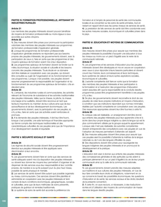 190 LES DROITS DES PEUPLES AUTOCHTONES ET TRIBAUX DANS LA PRATIQUE - UN GUIDE SUR LA CONVENTION N° 169 DE L’OIT 
PARTIE IV. FORMATION PROFESSIONNELLE, ARTISANAT ET INDUSTRIES RURALES 
Article 21 
Les membres des peuples intéressés doivent pouvoir bénéficier de moyens de formation professionnelle au moins égaux à ceux accordés aux autres citoyens. 
Article 22 
1. Des mesures doivent être prises pour promouvoir la participation volontaire des membres des peuples intéressés aux programmes de formation professionnelle d’application générale. 
2. Lorsque les programmes de formation professionnelle d’application générale existants ne répondent pas aux besoins propres des peuples intéressés, les gouvernements doivent, avec la participation de ceux-ci, faire en sorte que des programmes et des moyens spéciaux de formation soient mis à leur disposition. 
3. Les programmes spéciaux de formation doivent se fonder sur le milieu économique, la situation sociale et culturelle et les besoins concrets des peuples intéressés. Toute étude en ce domaine doit être réalisée en coopération avec ces peuples, qui doivent être consultés au sujet de l’organisation et du fonctionnement de ces programmes. Lorsque c’est possible, ces peuples doivent assumer progressivement la responsabilité de l’organisation et du fonctionnement de ces programmes spéciaux de formation, s’ils en décident ainsi. 
Article 23 
1. L’artisanat, les industries rurales et communautaires, les activités relevant de l’économie de subsistance et les activités traditionnelles des peuples intéressés, telles que la chasse, la pêche, la chasse à la trappe et la cueillette, doivent être reconnus en tant que facteurs importants du maintien de leur culture ainsi que de leur autosuffisance et de leur développement économiques. Les gouvernements doivent, avec la participation de ces peuples, et, s’il y a lieu, faire en sorte que ces activités soient renforcées et promues. 
2. A la demande des peuples intéressés, il doit leur être fourni, lorsque c’est possible, une aide technique et financière appropriée qui tienne compte des techniques traditionnelles et des caractéristiques culturelles de ces peuples ainsi que de l’importance d’un développement durable et équitable. 
PARTIE V. SÉCURITÉ SOCIALE ET SANTÉ 
Article 24 
Les régimes de sécurité sociale doivent être progressivement étendus aux peuples intéressés et être appliqués sans discrimination à leur encontre. 
Article 25 
1. Les gouvernements doivent faire en sorte que des services de santé adéquats soient mis à la disposition des peuples intéressés ou doivent leur donner les moyens leur permettant d’organiser et de dispenser de tels services sous leur responsabilité et leur contrôle propres, de manière à ce qu’ils puissent jouir du plus haut niveau possible de santé physique et mentale. 
2. Les services de santé doivent être autant que possible organisés au niveau communautaire. Ces services doivent être planifiés et administrés en coopération avec les peuples intéressés et tenir compte de leurs conditions économiques, géographiques, sociales et culturelles, ainsi que de leurs méthodes de soins préventifs, pratiques de guérison et remèdes traditionnels. 
3. Le système de soins de santé doit accorder la préférence à la formation et à l’emploi de personnel de santé des communautés locales et se concentrer sur les soins de santé primaires, tout en restant en rapport étroit avec les autres niveaux de services de santé. 
4. La prestation de tels services de santé doit être coordonnée avec les autres mesures sociales, économiques et culturelles prises dans le pays. 
PARTIE VI. EDUCATION ET MOYENS DE COMMUNICATION 
Article 26 
Des mesures doivent être prises pour assurer aux membres des peuples intéressés la possibilité d’acquérir une éducation à tous les niveaux au moins sur un pied d’égalité avec le reste de la communauté nationale. 
Article 27 
1. Les programmes et les services d’éducation pour les peuples intéressés doivent être développés et mis en oeuvre en coopération avec ceux-ci pour répondre à leurs besoins particuliers et doivent couvrir leur histoire, leurs connaissances et leurs techniques, leurs systèmes de valeurs et leurs autres aspirations sociales, économiques et culturelles. 
2. L’autorité compétente doit faire en sorte que la formation des membres des peuples intéressés et leur participation à la formulation et à l’exécution des programmes d’éducation soient assurées afin que la responsabilité de la conduite desdits programmes puisse être progressivement transférée à ces peuples s’il y a lieu. 
3. De plus, les gouvernements doivent reconnaître le droit de ces peuples de créer leurs propres institutions et moyens d’éducation, à condition que ces institutions répondent aux normes minimales établies par l’autorité compétente en consultation avec ces peuples. Des ressources appropriées doivent leur être fournies à cette fin. 
Article 28 
1. Lorsque cela est réalisable, un enseignement doit être donné aux enfants des peuples intéressés pour leur apprendre à lire et à écrire dans leur propre langue indigène ou dans la langue qui est le plus communément utilisée par le groupe auquel ils appartiennent. Lorsque cela n’est pas réalisable, les autorités compétentes doivent entreprendre des consultations avec ces peuples en vue de l’adoption de mesures permettant d’atteindre cet objectif. 
2. Des mesures adéquates doivent être prises pour assurer que ces peuples aient la possibilité d’atteindre la maîtrise de la langue nationale ou de l’une des langues officielles du pays. 
3. Des dispositions doivent être prises pour sauvegarder les langues indigènes des peuples intéressés et en promouvoir le développement et la pratique. 
Article 29 
L’éducation doit viser à donner aux enfants des peuples intéressés des connaissances générales et des aptitudes qui les aident à participer pleinement et sur un pied d’égalité à la vie de leur propre communauté ainsi qu’à celle de la communauté nationale. 
Article 30 
1. Les gouvernements doivent prendre des mesures adaptées aux traditions et aux cultures des peuples intéressés, en vue de leur faire connaître leurs droits et obligations, notamment en ce qui concerne le travail, les possibilités économiques, les questions d’éducation et de santé, les services sociaux et les droits résultant de la présente convention. 
2. A cette fin, on aura recours, si nécessaire, à des traductions écrites et à l’utilisation des moyens de communication de masse dans les langues desdits peuples.  