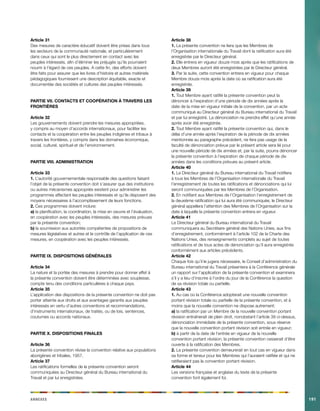 Annexes191 
Article 31 
Des mesures de caractère éducatif doivent être prises dans tous les secteurs de la communauté nationale, et particulièrement dans ceux qui sont le plus directement en contact avec les peuples intéressés, afin d’éliminer les préjugés qu’ils pourraient nourrir à l’égard de ces peuples. A cette fin, des efforts doivent être faits pour assurer que les livres d’histoire et autres matériels pédagogiques fournissent une description équitable, exacte et documentée des sociétés et cultures des peuples intéressés. 
PARTIE VII. CONTACTS ET COOPÉRATION À TRAVERS LES FRONTIÈRES 
Article 32 
Les gouvernements doivent prendre les mesures appropriées, y compris au moyen d’accords internationaux, pour faciliter les contacts et la coopération entre les peuples indigènes et tribaux à travers les frontières, y compris dans les domaines économique, social, culturel, spirituel et de l’environnement. 
PARTIE VIII. ADMINISTRATION 
Article 33 
1. L’autorité gouvernementale responsable des questions faisant l’objet de la présente convention doit s’assurer que des institutions ou autres mécanismes appropriés existent pour administrer les programmes affectant les peuples intéressés et qu’ils disposent des moyens nécessaires à l’accomplissement de leurs fonctions. 
2. Ces programmes doivent inclure: 
a) la planification, la coordination, la mise en oeuvre et l’évaluation, en coopération avec les peuples intéressés, des mesures prévues par la présente convention; 
b) la soumission aux autorités compétentes de propositions de mesures législatives et autres et le contrôle de l’application de ces mesures, en coopération avec les peuples intéressés. 
PARTIE IX. DISPOSITIONS GÉNÉRALES 
Article 34 
La nature et la portée des mesures à prendre pour donner effet à la présente convention doivent être déterminées avec souplesse, compte tenu des conditions particulières à chaque pays. 
Article 35 
L’application des dispositions de la présente convention ne doit pas porter atteinte aux droits et aux avantages garantis aux peuples intéressés en vertu d’autres conventions et recommandations, d’instruments internationaux, de traités, ou de lois, sentences, coutumes ou accords nationaux. 
PARTIE X. DISPOSITIONS FINALES 
Article 36 
La présente convention révise la convention relative aux populations aborigènes et tribales, 1957. 
Article 37 
Les ratifications formelles de la présente convention seront communiquées au Directeur général du Bureau international du Travail et par lui enregistrées. 
Article 38 
1. La présente convention ne liera que les Membres de l’Organisation internationale du Travail dont la ratification aura été enregistrée par le Directeur général. 
2. Elle entrera en vigueur douze mois après que les ratifications de deux Membres auront été enregistrées par le Directeur général. 
3. Par la suite, cette convention entrera en vigueur pour chaque Membre douze mois après la date où sa ratification aura été enregistrée. 
Article 39 
1. Tout Membre ayant ratifié la présente convention peut la dénoncer à l’expiration d’une période de dix années après la date de la mise en vigueur initiale de la convention, par un acte communiqué au Directeur général du Bureau international du Travail et par lui enregistré. La dénonciation ne prendra effet qu’une année après avoir été enregistrée. 
2. Tout Membre ayant ratifié la présente convention qui, dans le délai d’une année après l’expiration de la période de dix années mentionnée au paragraphe précédent, ne fera pas usage de la faculté de dénonciation prévue par le présent article sera lié pour une nouvelle période de dix années et, par la suite, pourra dénoncer la présente convention à l’expiration de chaque période de dix années dans les conditions prévues au présent article. 
Article 40 
1. Le Directeur général du Bureau international du Travail notifiera à tous les Membres de l’Organisation internationale du Travail l’enregistrement de toutes les ratifications et dénonciations qui lui seront communiquées par les Membres de l’Organisation. 
2. En notifiant aux Membres de l’Organisation l’enregistrement de la deuxième ratification qui lui aura été communiquée, le Directeur général appellera l’attention des Membres de l’Organisation sur la date à laquelle la présente convention entrera en vigueur. 
Article 41 
Le Directeur général du Bureau international du Travail communiquera au Secrétaire général des Nations Unies, aux fins d’enregistrement, conformément à l’article 102 de la Charte des Nations Unies, des renseignements complets au sujet de toutes ratifications et de tous actes de dénonciation qu’il aura enregistrés conformément aux articles précédents. 
Article 42 
Chaque fois qu’il le jugera nécessaire, le Conseil d’administration du Bureau international du Travail présentera à la Conférence générale un rapport sur l’application de la présente convention et examinera s’il y a lieu d’inscrire à l’ordre du jour de la Conférence la question de sa révision totale ou partielle. 
Article 43 
1. Au cas où la Conférence adopterait une nouvelle convention portant révision totale ou partielle de la présente convention, et à moins que la nouvelle convention ne dispose autrement: 
a) la ratification par un Membre de la nouvelle convention portant révision entraînerait de plein droit, nonobstant l’article 39 ci-dessus, dénonciation immédiate de la présente convention, sous réserve que la nouvelle convention portant révision soit entrée en vigueur; 
b) à partir de la date de l’entrée en vigueur de la nouvelle convention portant révision, la présente convention cesserait d’être ouverte à la ratification des Membres. 
2. La présente convention demeurerait en tout cas en vigueur dans sa forme et teneur pour les Membres qui l’auraient ratifiée et qui ne ratifieraient pas la convention portant révision. 
Article 44 
Les versions française et anglaise du texte de la présente convention font également foi.  