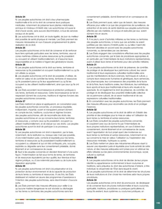 Annexes195 
Article 24 
1. Les peuples autochtones ont droit à leur pharmacopée traditionnelle et ils ont le droit de conserver leurs pratiques médicales, notamment de préserver leurs plantes médicinales, animaux et minéraux d’intérêt vital. Les autochtones ont aussi le droit d’avoir accès, sans aucune discrimination, à tous les services sociaux et de santé. 
2. Les autochtones ont le droit, en toute égalité, de jouir du meilleur état possible de santé physique et mentale. Les États prennent les mesures nécessaires en vue d’assurer progressivement la pleine réalisation de ce droit. 
Article 25 
Les peuples autochtones ont le droit de conserver et de renforcer leurs liens spirituels particuliers avec les terres, territoires, eaux et zones maritimes côtières et autres ressources qu’ils possèdent ou occupent et utilisent traditionnellement, et d’assumer leurs responsabilités en la matière à l’égard des générations futures. 
Article 26 
1. Les peuples autochtones ont le droit aux terres, territoires et ressources qu’ils possèdent et occupent traditionnellement ou qu’ils ont utilisés ou acquis. 
2. Les peuples autochtones ont le droit de posséder, d’utiliser, de mettre en valeur et de contrôler les terres, territoires et ressources qu’ils possèdent parce qu’ils leur appartiennent ou qu’ils les occupent ou les utilisent traditionnellement, ainsi que ceux qu’ils ont acquis. 
3. Les États accordent reconnaissance et protection juridiques à ces terres, territoires et ressources. Cette reconnaissance se fait en respectant dûment les coutumes, traditions et régimes fonciers des peuples autochtones concernés. 
Article 27 
Les États mettront en place et appliqueront, en concertation avec les peuples autochtones concernés, un processus équitable, indépendant, impartial, ouvert et transparent prenant dûment en compte les lois, traditions, coutumes et régimes fonciers des peuples autochtones, afin de reconnaître les droits des peuples autochtones en ce qui concerne leurs terres, territoires et ressources, y compris ceux qu’ils possèdent, occupent ou utilisent traditionnellement, et de statuer sur ces droits. Les peuples autochtones auront le droit de participer à ce processus. 
Article 28 
1. Les peuples autochtones ont droit à réparation, par le biais, notamment, de la restitution ou, lorsque cela n’est pas possible, d’une indemnisation juste, correcte et équitable pour les terres, territoires et ressources qu’ils possédaient traditionnellement ou occupaient ou utilisaient et qui ont été confisqués, pris, occupés, exploités ou dégradés sans leur consentement préalable, donné librement et en connaissance de cause. 
2. Sauf si les peuples concernés en décident librement d’une autre façon, l’indemnisation se fait sous forme de terres, de territoires et de ressources équivalents par leur qualité, leur étendue et leur régime juridique, ou d’une indemnité pécuniaire ou de toute autre réparation appropriée. 
Article 29 
1. Les peuples autochtones ont droit à la préservation et à la protection de leur environnement et de la capacité de production de leurs terres ou territoires et ressources. À ces fins, les États établissent et mettent en oeuvre des programmes d’assistance à l’intention des peuples autochtones, sans discrimination d’aucune sorte. 
2. Les États prennent des mesures efficaces pour veiller à ce qu’aucune matière dangereuse ne soit stockée ou déchargée sur les terres ou territoires des peuples autochtones sans leur consentement préalable, donné librement et en connaissance de cause. 
3. Les États prennent aussi, selon que de besoin, des mesures efficaces pour veiller à ce que des programmes de surveillance, de prévention et de soins de santé destinés aux peuples autochtones affectés par ces matières, et conçus et exécutés par eux, soient dûment mis en oeuvre. 
Article 30 
1. Il ne peut y avoir d’activités militaires sur les terres ou territoires des peuples autochtones, à moins que ces activités ne soient justifiées par des raisons d’intérêt public ou qu’elles n’aient été librement décidées en accord avec les peuples autochtones concernés, ou demandées par ces derniers. 
2. Les États engagent des consultations effectives avec les peuples autochtones concernés, par le biais de procédures appropriées et, en particulier, par l’intermédiaire de leurs institutions représentatives, avant d’utiliser leurs terres et territoires pour des activités militaires. 
Article 31 
1. Les peuples autochtones ont le droit de préserver, de contrôler, de protéger et de développer leur patrimoine culturel, leur savoir traditionnel et leurs expressions culturelles traditionnelles ainsi que les manifestations de leurs sciences, techniques et culture, y compris leurs ressources humaines et génétiques, leurs semences, leur pharmacopée, leur connaissance des propriétés de la faune et de la flore, leurs traditions orales, leur littérature, leur esthétique, leurs sports et leurs jeux traditionnels et leurs arts visuels et du spectacle. Ils ont également le droit de préserver, de contrôler, de protéger et de développer leur propriété intellectuelle collective de ce patrimoine culturel, de ce savoir traditionnel et de ces expressions culturelles traditionnelles. 
2. En concertation avec les peuples autochtones, les États prennent des mesures efficaces pour reconnaître ces droits et en protéger l’exercice. 
Article 32 
1. Les peuples autochtones ont le droit de définir et d’établir des priorités et des stratégies pour la mise en valeur et l’utilisation de leurs terres ou territoires et autres ressources. 
2. Les États consultent les peuples autochtones concernés et coopèrent avec eux de bonne foi par l’intermédiaire de leurs propres institutions représentatives, en vue d’obtenir leur consentement, donné librement et en connaissance de cause, avant l’approbation de tout projet ayant des incidences sur leurs terres ou territoires et autres ressources, notamment en ce qui concerne la mise en valeur, l’utilisation ou l’exploitation des ressources minérales, hydriques ou autres. 
3. Les États mettent en place des mécanismes efficaces visant à assurer une réparation juste et équitable pour toute activité de cette nature, et des mesures adéquates sont prises pour en atténuer les effets néfastes sur les plans environnemental, économique, social, culturel ou spirituel. 
Article 33 
1. Les peuples autochtones ont le droit de décider de leur propre identité ou appartenance conformément à leurs coutumes et traditions, sans préjudice du droit des autochtones d’obtenir, à titre individuel, la citoyenneté de l’État dans lequel ils vivent. 
2. Les peuples autochtones ont le droit de déterminer les structures de leurs institutions et d’en choisir les membres selon leurs propres procédures. 
Article 34 
Les peuples autochtones ont le droit de promouvoir, de développer et de conserver leurs structures institutionnelles et leurs coutumes, spiritualité, traditions, procédures ou pratiques particulières et, lorsqu’ils existent, leurs systèmes ou coutumes juridiques, en  