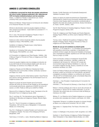 Annexes197 
Annexe C: lectures conseillées 
La littérature concernant les droits des peoples autochtones est riche et variée. Quelques publication clés élaborées par l’OIT et d’autres institutions/auteurs sont les suivantes: 
Anaya, J.: Indigenous Peoples in International Law, Oxford University Press, second edition, 2004. 
Bedoya and Bedoya: Trabajo Forzoso en la Extracción de la Madera en la Amazonia Peruana, ILO, 2005. 
Eliminer la discrimination visant les peuples indigènes et tribaux dans l’emploi et la profession - Guide relatif à la convention N° 111 de l’OIT. OIT, 2007 
Erni, C. (ed.): The Concept of Indigenous Peoples in Asia: A Resource Book, IWGIA and AIPP, 2008. 
Guide pour lutter contre le travail des enfants chez les peuples indigènes et tribaux. PRO169/IPEC, 2006. 
Guidelines on Indigenous Peoples Issues, United Nations Development Group, 2008. 
Handbook on Combating Child Labour Among Indigenous and Tribal Peoples, PRO169/IPEC, ILO, 2006. 
ILO Convention on Indigenous and Tribal Peoples, 1989(No. 169): A Manual, Project to Promote ILO Policy on Indigenous and Tribal Peoples, 2000. 
Inclure les peuples indigènes dans les stratégies de réduction de la pauvreté Guide de bonnes pratiques établi à partir des cas du Cambodge, du Cameroun et du Népal. OIT, 2008. 
Indigenous Peoples and the Millennium Development Goals: Perspectives from Communities in Bolivia, Cambodia, Cameroon and Nepal, ILO, 2006. 
Indigenous Women and the United Nations System: Good Practice and Lessons Learned; Secretariat of the UN Permanent Forum on Indigenous Issues, 2006. 
Rapport du groupe de travail d’experts de la Commission 
africaine des droits de l’Homme et des Peuples sur les populations/ communautés autochtones, adopté par la CADHP, lors de sa 34e session, en 2003. Publié en 2005 par la CADHP et l’IWGIA. 
Resource Kit on Indigenous Peoples’ Issues, Secretariat of the UN Permanent Forum on Indigenous Issues, 2008. 
Roy, C. and Kaye, M.: The International Labour Organization: A Handbook for Minorities and Indigenous Peoples, Minority Rights Group, 2002. 
Roy, R.D.: The ILO Convention on Indigenous and tribal Populations, 1957 and the Laws of Bangladesh: A Comparative Review, ILO, Forthcoming 
Roy, R.D.: Challenges for Juridical Pluralism and Customary Laws of Indigenous Peoples: The Case of the Chittagong Hill Tracts, Bangladesh, 2004 
Tauli-Corpuz, V. & Cariño, J. (eds.): Reclaiming Balance: Indigenous Peoples, Conflict Resolution and Sustainable Development, Tebtebba Foundation, 2004. 
Aperçu du rapport du projet de recherche par l’Organisation Internationale du Travail et de la Commission Africaine des droits de l’Homme et des Peuples relatif à la protection constitutionnelle et législative des droits des peuples autochtones. Bureau International du Travail, ACHPR, Genève, 2009 
Tool Kit: Best Practices for Including Indigenous Peoples in Sector Programme Support, Danida, 2004. 
Tomei, M., Indigenous and Tribal Peoples and Poverty Reduction Strategy Papers (PRSPs): an Ethnic Audit of Selected PRSPs, ILO, 2005. 
Thomas, V.(ed.), Traditional Occupations of Indigenous Tribal Peoples: Emerging Trends, Project to Promote ILO Policy on Indigenous and Tribal Peoples, 2000. 
Etudes de cas qui ont contribué au présent guide: 
Bigombe L., P. & Loubaky M. C.: La consultation et la participation des populations autochtones «pygmées» à l’identification et la protection de leurs usages des ressources forestières et fauniques dans l’aménagement forestier: expérience de l’UFA Kabo de la CIB Nord du Congo, ILO 2008. 
Centro de Estudios Jurídicos e Investigación Social (CEJIS): Impactos sociales, económicos, culturales y políticos de la aplicación del Convenio No. 169 de la OIT, a través del reconocimiento legal del Territorio Multiétnico II, a favor de los pueblos indígenas Ese Ejja, Tacana y Cavineño en el norte amazónico de Bolivia, ILO, 2009. 
Centro de Políticas Públicas para el Socialismo (CEPPAS) & Grupo de Apoyo Jurídico por el Acceso a la Tierra (GAJAT): Del derecho consagrado a la práctica cotidiana: La contribución del Convenio 169 de la OIT en el fortalecimiento de las comunidades Mapuches de la Patagonia Argentina, ILO, 2007. 
Henriksen, J.: Key Principles in Implementing ILO Convention No. 169, ILO, 2008 
Henriksen, J.: The Finnmark Act (Norway), a Case Study, ILO, 2008. 
Messe, V.: Bonnes pratiques de la mise en oeuvre des principes de la convention nº 169 de l’OIT En matière d’éducation. Le cas de l’éducation des enfants baka de la commune rurale de Mbang au Cameroun, ILO, 2008 
Molinas, R.: Los Derechos de los Pueblos Indígenas en un proceso de cambio de la naturaleza de la Nación y del Estado, ILO, 2009. 
Organisation Tamaynut: La politique de gestion du dossier Amazigh au Maroc a la Lumière de la Convention 169, ILO, 2008 
Rasmussen, H.: Oqaatsip Kimia: The Power of the Word, ILO, 2008. 
Uzawo, K: Challenges in the process of self- recognition, ILO, 2008 
Xanthaki, A.: Good Practices of Indigenous Political Participation: Maori Participation in New Zealand Elective Bodies, ILO, 2008.  
