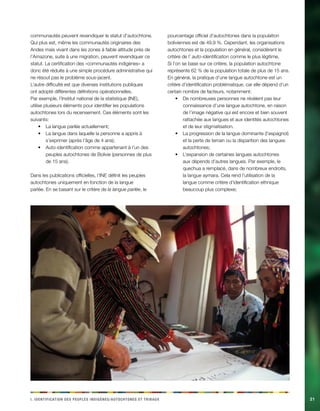 i e i d n i d t p a . Ieintfacinot es eelpsu dginèes/cehnoosttu t abirux21 
communautés peuvent revendiquer le statut d’autochtone. Qui plus est, même les communautés originaires des Andes mais vivant dans les zones à faible altitude près de l’Amazone, suite à une migration, peuvent revendiquer ce statut. La certification des «communautés indigènes» a donc été réduite à une simple procédure administrative qui ne résout pas le problème sous-jacent. 
L’autre difficulté est que diverses institutions publiques ont adopté différentes définitions opérationnelles. Par exemple, l’Institut national de la statistique (INE), utilise plusieurs éléments pour identifier les populations autochtones lors du recensement. Ces éléments sont les suivants: 
La langue parlée actuellement;• 
La langue dans laquelle la personne a appris à • s’exprimer (après l’âge de 4 ans); 
Auto-identification comme appartenant à l’un des • peuples autochtones de Bolivie (personnes de plus de 15 ans). 
Dans les publications officielles, l’INE définit les peuples autochtones uniquement en fonction de la langue parlée. En se basant sur le critère de la langue parlée, le pourcentage officiel d’autochtones dans la population boliviennes est de 49,9 %. Cependant, les organisations autochtones et la population en général, considèrent le critère de l’ auto-identification comme le plus légitime. Si l’on se base sur ce critère, la population autochtone représente 62 % de la population totale de plus de 15 ans. 
En général, la pratique d’une langue autochtone est un critère d’identification problématique, car elle dépend d’un certain nombre de facteurs, notamment: 
De nombreuses personnes ne révèlent pas leur • connaissance d’une langue autochtone, en raison de l’image négative qui est encore et bien souvent rattachée aux langues et aux identités autochtones et de leur stigmatisation. 
La progression de la langue dominante (l’espagnol) • et la perte de terrain ou la disparition des langues autochtones; 
L’expansion de certaines langues autochtones • aux dépends d’autres langues. Par exemple, le quechua a remplacé, dans de nombreux endroits, la langue aymara. Cela rend l’utilisation de la langue comme critère d’identification ethnique beaucoup plus complexe;  