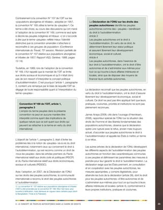 ii. Le ccenopt de eelppsu acehnoosttu adns el acder de diorst 25 
Contrairement à la convention N° 107 de l’OIT sur les 
«populations aborigènes et tribales», adoptée en 1957, 
la convention N° 169 utilise le terme de «peuples»1). Ce 
terme a été choisi, au cours des discussions qui ont mené 
à l’adoption de la convention N° 169, comme le seul apte 
à décrire les peuples indigènes et tribaux: «L’on s’accorde 
à dire que le terme «peuples» reflète mieux l’identité 
distinctive que la convention amendée s’attachera à 
reconnaître à ces groupes de population» (Conférence 
internationale du Travail, 75e session, Révision partielle de 
la convention N° 107 relative aux populations aborigènes 
et tribales de 1957; Rapport VI(2), Genève, 1988, pages 
12-14). 
Toutefois, en 1989, lors de l’adoption de la convention 
N° 169, il fut rappelé que le mandat de l’OIT se limite 
aux droits sociaux et économiques et qu’il n’était donc 
pas de son ressort d’interpréter le concept politique 
d’autodétermination. C’est pourquoi l’article 1, paragraphe 
3, contient une remarque par le biais de laquelle l’OIT se 
dégage de toute responsabilité quant à l’interprétation du 
terme «peuples»: 
Convention N°169 de l’OIT, article 1, 
paragraphe 3 
L’emploi du terme peuples dans la présente 
convention ne peut en aucune manière être 
interprété comme ayant des implications de 
quelque nature que ce soit quant aux droits qui 
peuvent se rattacher à ce terme en vertu du droit 
international. 
L’objectif de l’article 1, paragraphe 3, était d’éviter les 
problèmes liés à la notion de «peuples» vis-à-vis du droit 
international, notamment ceux qui concernent le droit à 
l’autodétermination, qui est reconnu comme un droit de 
«tous les peuples» dans les articles premiers du Pacte 
international relatif aux droits civils et politiques (PIDCP) 
et du Pacte international relatif aux droits économiques, 
sociaux et culturels (PIDESC). 
Avec l’adoption, en 2007, de la Déclaration de l’ONU 
sur les droits des peuples autochtones, la communauté 
internationale a reconnu le droit des peuples autochtones 
à l’autodétermination: 
1) La convention N° 107 relative aux populations aborigènes et tribales 
(1957) a été amendée par la convention N° 169. Elle n’est donc plus 
ouverte à ratification, mais demeure en vigueur dans certains pays (dont 
le Bangladesh, l’Inde et le Pakistan). 
La Déclaration de l’ONU sur les droits des 
peuples autochtones identifie les peuples 
autochtones comme des « peuples » bénéficiant 
du droit à l’autodétermination: 
Article 3 
Les peuples autochtones ont le droit à 
l’autodétermination. En vertu de ce droit, ils 
déterminent librement leur statut politique 
et assurent librement leur développement 
économique, social et culturel. 
Article 4 
Les peuples autochtones, dans l’exercice de 
leur droit à l’autodétermination, ont le droit d’être 
autonomes et de s’administrer eux-mêmes pour 
tout ce qui touche à leurs affaires intérieures et 
locales, ainsi que de disposer des moyens de 
financer leurs activités autonomes. 
La déclaration reconnaît que les peuples autochtones, en 
vertu du droit à l’autodétermination, ont le droit d’assurer 
librement leur développement économique, social et 
culturel. Ce droit ne peut pas être appliqué tant que leurs 
pratiques, coutumes, priorités et institutions ne sont pas 
pleinement reconnues. 
James Anaya (2008, cité dans l’ouvrage d’Henriksen, 
2008), rapporteur spécial de l’ONU sur la situation des 
droits de l’homme et des libertés fondamentales des 
populations autochtones, observe que la déclaration 
opère une rupture avec le refus, ancien mais toujours 
actuel, d’accorder aux peuples autochtones le droit à 
l’autodétermination et appelle les États à mettre un terme 
à ce refus. 
Les autres articles de la déclaration de l’ONU développent 
les différents aspects de l’autodétermination des peuples 
autochtones en fonction des caractéristiques communes 
à ces peuples et définissent les paramètres des mesures à 
prendre pour leur garantir le droit à l’autodétermination. La 
déclaration exige que les États prennent, en consultation 
et en coopération avec les peuples autochtones, les 
mesures appropriées, y compris législatives, pour 
atteindre les buts de la déclaration (article 38), dont le droit 
pour les peuples autochtones «d’être autonomes et de 
s’administrer eux-mêmes pour tout ce qui touche à leurs 
affaires intérieures et locales» (article 4), conformément à 
leurs propres institutions, pratiques et coutumes. 
 