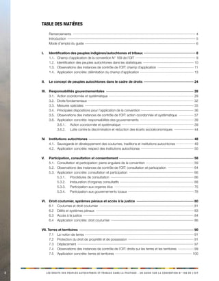 2 
LES DROITS DES PEUPLES AUTOCHTONES ET TRIBAUX DANS LA PRATIQUE - UN GUIDE SUR LA CONVENTION N° 169 DE L’OIT 
Table des matières 
Remerciements ······································································································································4 
Introduction ···········································································································································5 
Mode d’emploi du guide ························································································································6 
I. Identification des peuples indigènes/autochtones et tribaux ························································8 
1.1. Champ d’application de la convention N° 169 de l’OIT ··································································9 
1.2. Identification des peuples autochtones dans les statistiques ·······················································10 
1.3. Observations des instances de contrôle de l’OIT: champ d’application ········································11 
1.4. Application concrète: délimitation du champ d’application ··························································13 
II. Le concept de peuples autochtones dans le cadre de droits ······················································24 
III. Responsabilités gouvernementales ································································································28 
3.1. Action coordonnée et systématique ····························································································29 
3.2. Droits fondamentaux ···················································································································32 
3.3. Mesures spéciales ·······················································································································35 
3.4. Principales dispositions pour l’application de la convention ·························································36 
3.5. Observations des instances de contrôle de l’OIT: action coordonnée et systématique ·················37 
3.6. Application concrète: responsabilités des gouvernements ···························································39 
3.6.1. Action coordonnée et systématique ··············································································39 
3.6.2. Lutte contre la discrimination et réduction des écarts socioéconomiques ······················44 
IV. Institutions autochtones ··················································································································48 
4.1. Sauvegarde et développement des coutumes, traditions et institutions autochtones ···················49 
4.2. Application concrète: respect des institutions autochtones ··························································50 
V. Participation, consultation et consentement ·················································································58 
5.1. Consultation et participation: pierre angulaire de la convention ····················································59 
5.2. Observations des instances de contrôle de l’OIT: consultation et participation ·····························64 
5.3. Application concrète: consultation et participation ·······································································66 
5.3.1. 
Procédures de consultation ···························································································66 
5.3.2. 
Instauration d’organes consultatifs ················································································68 
5.3.3. 
Participation aux organes élus ·······················································································75 
5.3.4. 
Participation aux gouvernements locaux ·······································································78 
VI. Droit coutumier, systèmes pénaux et accès à la justice ·······························································80 
6.1 Coutumes et droit coutumier ·······································································································81 
6.2 Délits et systèmes pénaux ···········································································································83 
6.3 Accès à la justice ························································································································84 
6.4 Application concrète: droit coutumier ··························································································86 
VII. Terres et territoires ·····························································································································90 
7.1 La notion de terres ······················································································································91 
7.2 Protection du droit de propriété et de possession ·······································································91 
7.3 Déplacement ·······························································································································97 
7.4 Observations des instances de contrôle de l’OIT: droits sur les terres et les territoires ··················99 
7.5 Application concrète: terres et territoires ····················································································100  