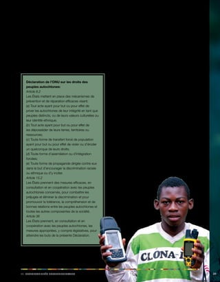 iii. Rabeiilnopsstés eegnoruvmaeelnst 31 
Une fois de plus, la convention insiste sur le fait que la 
participation des peuples autochtones aux phases de 
planification, de coordination, d’exécution, de supervision 
et d’évaluation des institutions et des mécanismes créés 
joue un rôle tout aussi capital que la mise à disposition de 
ressources appropriées. 
La Déclaration de l’ONU sur les droits des peuples 
autochtones comporte des dispositions analogues 
concernant les responsabilités des États: 
Déclaration de l’ONU sur les droits des 
peuples autochtones: 
Article 8.2 
Les États mettent en place des mécanismes de 
prévention et de réparation efficaces visant: 
(a) Tout acte ayant pour but ou pour effet de 
priver les autochtones de leur intégrité en tant que 
peuples distincts, ou de leurs valeurs culturelles ou 
leur identité ethnique; 
(b) Tout acte ayant pour but ou pour effet de 
les déposséder de leurs terres, territoires ou 
ressources; 
(c) Toute forme de transfert forcé de population 
ayant pour but ou pour effet de violer ou d’éroder 
un quelconque de leurs droits; 
(d) Toute forme d’assimilation ou d’intégration 
forcées; 
(e) Toute forme de propagande dirigée contre eux 
dans le but d’encourager la discrimination raciale 
ou ethnique ou d’y inciter. 
Article 15.2 
Les États prennent des mesures efficaces, en 
consultation et en coopération avec les peuples 
autochtones concernés, pour combattre les 
préjugés et éliminer la discrimination et pour 
promouvoir la tolérance, la compréhension et de 
bonnes relations entre les peuples autochtones et 
toutes les autres composantes de la société. 
Article 38 
Les États prennent, en consultation et en 
coopération avec les peuples autochtones, les 
mesures appropriées, y compris législatives, pour 
atteindre les buts de la présente Déclaration. 
D’après le rapporteur spécial de l’ONU sur la situation 
des droits de l’homme et des libertés fondamentales 
des populations autochtones, l’application de la 
déclaration de l’ONU devrait rendre nécessaire ou 
pourra se concrétiser par le biais de l’adoption de 
nouvelles lois ou de l’amendement de la législation en 
vigueur au niveau national. C’est ce qui est envisagé 
dans l’article 38 de la déclaration, qui sollicite la prise 
de «mesures […] législatives». En général, la nécessité 
de nouveaux cadres de réglementation se fait jour, car 
les réglementations en vigueur, dans la plupart des 
pays, sont encore insuffisantes quand elles ne sont pas 
simplement absentes. Le rapporteur spécial signale que 
pour mettre en oeuvre les modifications juridiques et 
institutionnelles requises par la déclaration de l’ONU, il ne 
suffit généralement pas de promulguer des «lois sur les 
autochtones», comme beaucoup de pays l’ont fait, mais 
qu’il s’agit de modifier les structures juridiques de manière 
plus générale, dans des secteurs clés (document de 
l’ONU A/HRC/9/92008, paragraphe 50). 
 