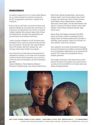 4 LES DROITS DES PEUPLES AUTOCHTONES ET TRIBAUX DANS LA PRATIQUE - UN GUIDE SUR LA CONVENTION N° 169 DE L’OIT 
Le présent ouvrage est le fruit d’un travail collectif effectué par un nombre important de membres du personnel de l’OIT, d’organisations autochtones, d’experts et de chercheurs. 
Avant la mise au point finale, une version provisoire a été largement diffusée afin de recueillir des commentaires sur le document, de l’approfondir et de l’enrichir à l’occasion d’ateliers organisés dans plusieurs régions (Asie, Afrique et Amérique latine), réunissant des représentants des gouvernements et des peuples autochtones. 
L’auteur principal et rédacteur en chef du présent guide est Birgitte Feiring, membre du Programme de promotion de la convention N° 169 de l’OIT, avec l’aide de Shauna Olney (OIT) et Martin Oelz (OIT), Devasish Roy, John Henriksen, Naomi Kipuri et Myrna Cunningham. 
Nous remercions tout particulièrement les personnes et organisations suivantes, qui ont toutes fourni de précieux conseils et fait part de leur expérience, que ce soit sous la forme de récits et d’exemples ou de recommandations générales: 
Hassan Id Balkassm, Patrice Bigombe, Belkacem Boukherouf, Serge Bouopda, Joan Carling, Stefania Errico, Morse Flores, Brenda Gonzales Mena, Lelia Jimenez, Graciela Jolidon, Coen Kompier, Mukta Lama, Chanel Loubaky, Chonchuirinmayo Luithui, Hindou Oumarou, Venant Messe, Ramiro Molinas Barrios, Henriette Rasmussen, Sanna Saarto, Tove Søvndal Pedersen, Sek Sophorn, Francesca Thornberry, Kanako Uzawa, Sarah Webster, Timothy Whyte, Alexandra Xanthaki, Valeri Kendo Yonou; 
Alianza Verde, Asia Indigenous Peoples Pact (AIPP), Centro de Estudios Jurídicos e Investigación Social (CEJIS), Centro de Políticas públicas para el Socialismo (CEPPAS), Grupo de Apoyo Jurídico por el Acceso a la Tierra (GAJAT), Lonko Puran, Tamaynut 
Nous adressons nos sincères remerciements au groupe de travail international sur les affaires autochtones (IWGIA) et aux photographes indépendants qui ont gracieusement autorisé l’OIT à utiliser leurs photographies dans la présente publication. 
Cet ouvrage n’aurait pas pu être réalisé sans le soutien financier de l’Instrument européen pour la démocratie et les droits de l’Homme (IEDDH) et le ministère danois des affaires étrangères (Danida). 
Remerciements  