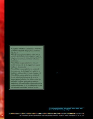 50 LES DROITS DES PEUPLES AUTOCHTONES ET TRIBAUX DANS LA PRATIQUE - UN GUIDE SUR LA CONVENTION N° 169 DE L’OIT 
Dans certains cas, le terme «institutions» est utilisé pour 
décrire des institutions ou organisations concrètes, alors 
que dans d’autres cas, ce terme peut avoir un sens 
plus général qui englobe les us, les coutumes et les 
caractéristiques culturelles des peuples autochtones. Le 
préambule de la Déclaration de l’ONU sur les droits des 
peuples autochtones constate le lien inhérent entre les 
institutions, les traditions et les coutumes des peuples 
autochtones. La déclaration relève «la nécessité urgente 
de respecter et de promouvoir les droits intrinsèques des 
peuples autochtones, qui découlent de leurs structures 
politiques, économiques et sociales et de leur culture, 
de leurs traditions spirituelles, de leur histoire et de leur 
philosophie, en particulier leurs droits à leurs terres, 
territoires et ressources» (Préambule de la Déclaration 
des Nations unies sur les droits des peuples autochtones, 
paragraphe 7). 
Au sujet des institutions autochtones, la Déclaration 
de l’ONU sur les droits des peuples autochtones 
stipule que: 
Article 5: Les peuples autochtones ont le droit de 
maintenir et de renforcer leurs institutions politiques, 
juridiques, économiques, sociales et culturelles 
distinctes […]. 
Article 18: Les peuples autochtones ont […] le 
droit de conserver et de développer leurs propres 
institutions décisionnelles. 
Article 20: Les peuples autochtones ont le droit 
de conserver et de développer leurs systèmes ou 
institutions politiques, économiques et sociaux […]. 
Article 34: Les peuples autochtones ont le droit 
de promouvoir, de développer et de conserver 
leurs structures institutionnelles et leurs coutumes, 
spiritualité, traditions, procédures ou pratiques 
particulières et, lorsqu’ils existent, leurs systèmes ou 
coutumes juridiques, en conformité avec les normes 
internationales relatives aux droits de l’homme. 
Les cultures et les traditions des peuples autochtones 
sont vivantes et évoluent en fonction des réalités et des 
besoins de leur époque. Elles représentent un large 
éventail de formes institutionnelles et organisationnelles 
différentes. Certains peuples ont conservé leurs systèmes 
juridiques, sociaux, administratifs et de gouvernance 
traditionnels, tandis que d’autres ont adopté, de gré 
ou de force, de nouvelles formes institutionnelles et 
organisationnelles. 
Parfois, les sociétés autochtones sont perçues comme 
statiques et homogènes, ce qui donne à penser, 
à tort, que si elles changeaient ou adoptaient de 
nouvelles formes organisationnelles, elles perdraient 
de leur caractère «autochtone». En réalité, les sociétés 
autochtones sont dynamiques et dotées de multiples 
facettes. 
On aurait tort de croire que les dispositions de la 
convention N° 169 ne s’appliquent qu’aux institutions 
traditionnelles. De fait, elles s’appliquent plutôt aux 
pratiques actuelles de développement économique, 
culturel et social des peuples autochtones. Autrement 
dit, les transformations culturelles et le développement 
technologique des peuples autochtones ne doivent 
pas entraver l’application de ces dispositions, ni 
compromettre leur mise en oeuvre. Cela signifie également 
que les peuples autochtones ont le droit d’instaurer des 
institutions modernes, si leurs institutions traditionnelles 
ne correspondent plus à leurs besoins et ne servent plus 
leurs intérêts. 
4.2. Application concrète: respect des 
institutions autochtones 
Bangladesh: institutions traditionnelles de 
gouvernance 
La région des Chittagong Hill Tracts (CHT) du Bangladesh 
abrite onze peuples autochtones, qui possèdent chacun 
une langue, des coutumes et une culture qui leur 
sont propres.1) Les autres habitants non autochtones 
de la région sont principalement des Bengalîs. Les 
peuples autochtones des CHT sont reconnus comme 
«autochtones» de la région par le règlement de 1900 et la 
loi N° 12 de 1995 des CHT. 
Bien que le Bangladesh soit doté d’un régime politique 
unitaire, la région des Chittagong Hill Tracts (CHT) dispose 
d’un système administratif et juridique indépendant et 
différent du reste du pays. 
Plusieurs institutions traditionnelles autochtones et des 
conseils modernes, élus au niveau des districts et de la 
région, partagent l’autorité administrative sur la région des 
CHT avec le gouvernement central, par l’intermédiaire des 
fonctionnaires responsables des districts et des sous-districts. 
1) Il s’agit des peuples Bawm, Chak, Chakma, Khumi, Khyang, Lusai, 
Marma, Mru, Pankhu, Tenchungya et Tripura. 
 