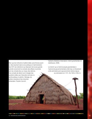 IV. Iiinnosstttu acehnoosttu 51 
Dans les CHT, on observe trois principaux niveaux de 
gouvernance traditionnelle: 
• Le karbari, généralement un homme âgé, est le 
chef traditionnel d’un hameau ou d’un village. 
Concrètement, le rang de karbari se transmet le 
plus souvent de façon héréditaire; 
• Le chef est à la tête d’un mauza. Un mauza est 
une unité territoriale de l’administration fiscale 
bangladaise, dont les frontières géographiques 
sont délimitées et fixes. Dans les CHT, un mauza 
est également une unité administrative civile et 
juridique dirigée par un chef traditionnel, en plus 
d’une unité de l’administration fiscale. Le chef est 
chargé de la gestion des ressources, des terres et 
des revenus ainsi que du maintien de l’ordre public. 
Il doit rendre la justice en vertu du droit coutumier 
indigène, y compris en tant qu’instance d’appel 
des décisions de justice du karbari; 
• Trois chefs ou rajas sont responsables de trois 
«cercles» administratifs et fiscaux, qui réunissent 
les 369 mauzas des CHT. La juridiction du 
raja, autrefois basée sur les divisions tribales 
et claniques, a pris un caractère territorial sous 
l’empire britannique, par le biais d’un découpage 
géographique fixe. 
Bien que les institutions traditionnelles autochtones jouent 
un rôle important dans la vie politique et l’administration 
des CHT, les institutions qui disposent de la plus grande 
autorité concernant la conduite des affaires courantes 
sont les conseils élus au niveau des districts. 
Ces conseils de district sont chargés des 
questions telles que l’éducation primaire, la 
santé publique, la pêche, l’élevage, les 
petites industries et les industries 
artisanales. D’après l’accord 
des CHT signé en 1997, les responsabilités relatives à la 
gestion des terres, l’ordre public et l’éducation secondaire 
vont également être transmises à ces conseils qui 
dépendent directement du Conseil régional des CHT. 
Cependant, les chefs autochtones des CHT sont, dans 
l’ensemble, très mécontents de la situation des droits des 
peuples autochtones dans les CHT et exigent, entre autres 
mesures, le retour à un degré d’autonomie significatif pour 
les peuples autochtones des CHT et à plus des efforts, 
de la part des hommes politiques, des fonctionnaires et 
de la société non autochtones dominante, pour réduire 
les discriminations dont les peuples autochtones sont 
victimes. 
Raja Devasish Roy, 2004, Challenges for Juridical 
Pluralism and Customary Laws of Indigenous Peoples: 
The Case of the Chittagong Hill Tracts, Bangladesh 
John Henriksen, Key Principles in Implementing ILO 
Convention No. 169, OIT, 2008. 
Groenland: autonomie gouvernementale 
Le Groenland est la plus grande île au monde puisque sa 
surface mesure environ 2,2 millions de kilomètres carrés, 
dont environ 410 000 kilomètres carrés non couverts 
par la glace. Le Groenland compte un total de 56 462 
habitants (Statistics Greenaland, institut groenlandais de 
statistiques, 2008). 
Le chemin qui a mené le peuple groenlandais à 
l’autonomie gouvernementale a été long. Le Groenland 
a été administré par le gouvernement danois depuis 
sa colonisation en 1721. De 1945 à 1954, le 
 