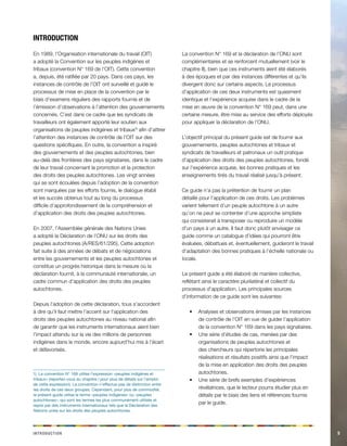5 
Introduction 
En 1989, l’Organisation internationale du travail (OIT) a adopté la Convention sur les peuples indigènes et tribaux (convention N° 169 de l’OIT). Cette convention a, depuis, été ratifiée par 20 pays. Dans ces pays, les instances de contrôle de l’OIT ont surveillé et guidé le processus de mise en place de la convention par le biais d’examens réguliers des rapports fournis et de l’émission d’observations à l’attention des gouvernements concernés. C’est dans ce cadre que les syndicats de travailleurs ont également apporté leur soutien aux organisations de peuples indigènes et tribaux1) afin d’attirer l’attention des instances de contrôle de l’OIT sur des questions spécifiques. En outre, la convention a inspiré des gouvernements et des peuples autochtones, bien au-delà des frontières des pays signataires, dans le cadre de leur travail concernant la promotion et la protection des droits des peuples autochtones. Les vingt années qui se sont écoulées depuis l’adoption de la convention sont marquées par les efforts fournis, le dialogue établi et les succès obtenus tout au long du processus difficile d’approfondissement de la compréhension et d’application des droits des peuples autochtones. 
En 2007, l’Assemblée générale des Nations Unies a adopté la Déclaration de l’ONU sur les droits des peuples autochtones (A/RES/61/295). Cette adoption fait suite à des années de débats et de négociations entre les gouvernements et les peuples autochtones et constitue un progrès historique dans la mesure où la déclaration fournit, à la communauté internationale, un cadre commun d’application des droits des peuples autochtones. 
Depuis l’adoption de cette déclaration, tous s’accordent à dire qu’il faut mettre l’accent sur l’application des droits des peuples autochtones au niveau national afin de garantir que les instruments internationaux aient bien l’impact attendu sur la vie des millions de personnes indigènes dans le monde, encore aujourd’hui mis à l’écart et défavorisés. 
1) La convention N° 169 utilise l’expression «peuples indigènes et tribaux» (reportez-vous au chapitre I pour plus de détails sur l’emploi de cette expression). La convention n’effectue pas de distinction entre les droits de ces deux groupes. Cependant, pour plus de commodité, le présent guide utilise le terme «peuples indigènes» ou «peuples autochtones», qui sont les termes les plus communément utilisés et repris par des instruments internationaux tels que la Déclaration des Nations unies sur les droits des peuples autochtones. 
La convention N° 169 et la déclaration de l’ONU sont complémentaires et se renforcent mutuellement (voir le chapitre II), bien que ces instruments aient été élaborés à des époques et par des instances différentes et qu’ils divergent donc sur certains aspects. Le processus d’application de ces deux instruments est quasiment identique et l’expérience acquise dans le cadre de la mise en oeuvre de la convention N° 169 peut, dans une certaine mesure, être mise au service des efforts déployés pour appliquer la déclaration de l’ONU. 
L’objectif principal du présent guide est de fournir aux gouvernements, peuples autochtones et tribaux et syndicats de travailleurs et patronaux un outil pratique d’application des droits des peuples autochtones, fondé sur l’expérience acquise, les bonnes pratiques et les enseignements tirés du travail réalisé jusqu’à présent. 
Ce guide n’a pas la prétention de fournir un plan détaillé pour l’application de ces droits. Les problèmes varient tellement d’un peuple autochtone à un autre qu’on ne peut se contenter d’une approche simpliste qui consisterait à transposer ou reproduire un modèle d’un pays à un autre. Il faut donc plutôt envisager ce guide comme un catalogue d’idées qui pourront être évaluées, débattues et, éventuellement, guideront le travail d’adaptation des bonnes pratiques à l’échelle nationale ou locale. 
Le présent guide a été élaboré de manière collective, reflétant ainsi le caractère plurilatéral et collectif du processus d’application. Les principales sources d’information de ce guide sont les suivantes: 
Analyses et observations émises par les instances • de contrôle de l’OIT en vue de guider l’application de la convention N° 169 dans les pays signataires. 
Une série d’études de cas, menées par des • organisations de peuples autochtones et des chercheurs qui répertorie les principales réalisations et résultats positifs ainsi que l’impact de la mise en application des droits des peuples autochtones. 
Une série de brefs exemples d’expériences • révélatrices, que le lecteur pourra étudier plus en détails par le biais des liens et références fournis par le guide. 
Introduction  