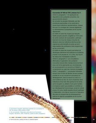 v. Paaciiinoprtt, acilnnoosttu et ceennostment 59 
5.1. Consultation et participation: 
pierre angulaire de la convention 
La création de mécanismes appropriés et efficaces de 
consultation des peuples autochtones et tribaux dans 
les affaires qui les concernent est la pierre angulaire 
de la convention N° 169, bien qu’elle constitue, dans 
un certain nombre de pays, l’un des éléments de la 
convention les plus difficiles à mettre pleinement en 
oeuvre.1) La convention exige qu’il soit permis aux peuples 
autochtones de participer réellement aux processus 
décisionnels affectant leurs droits ou leurs intérêts. La mise 
en place des processus de consultation est un moyen 
idéal pour garantir une réelle participation des peuples 
autochtones aux prises de décision. C’est pourquoi les 
articles 6 et 7, sur la consultation et la participation, sont 
des dispositions fondamentales de la convention N° 169, 
sans lesquelles les autres dispositions ne peuvent être 
mises en oeuvre. Toutefois, plusieurs autres articles font 
également référence à la consultation et à la participation.2) 
Les principes de consultation et de participation doivent 
être examinés conjointement avec les dispositions relatives 
à une action coordonnée et systématique d’application 
des droits des peuples autochtones (voir la rubrique 3.1). 
1) Commission d’experts, Observation générale sur la convention N° 
169, 79e session, 2008, publiée en 2009. 
2) Voir, par exemple, l’Observation particulière de la Commission 
d’experts, 76e session, 2005, Guatemala, publiée en 2006, paragraphe 6. 
Convention N°169 de l’OIT, articles 6 et 7: 
Article 6, paragraphe 1. En appliquant les 
dispositions de la présente convention, les 
gouvernements doivent: 
(a) consulter les peuples intéressés, par des 
procédures appropriées, et en particulier à 
travers leurs institutions représentatives, chaque 
fois que l’on envisage des mesures législatives 
ou administratives susceptibles de les toucher 
directement; 
(b) mettre en place les moyens par lesquels 
lesdits peuples peuvent, à égalité au moins avec 
les autres secteurs de la population, participer 
librement et à tous les niveaux à la prise de 
décisions dans les institutions électives et les 
organismes administratifs et autres qui sont 
responsables des politiques et des programmes 
qui les concernent; 
(c) mettre en place les moyens permettant de 
développer pleinement les institutions et initiatives 
propres à ces peuples et, s’il y a lieu, leur fournir 
les ressources nécessaires à cette fin. 
Article 6, paragraphe 2. Les consultations 
effectuées en application de la présente 
Convention doivent être menées de bonne foi et 
sous une forme appropriée aux circonstances, 
en vue de parvenir à un accord ou d’obtenir un 
consentement au sujet des mesures envisagées. 
Article 7, paragraphe 1. Les peuples intéressés 
doivent avoir le droit de décider de leurs propres 
priorités en ce qui concerne le processus du 
développement, dans la mesure où celui-ci a 
une incidence sur leur vie, leurs croyances, leurs 
institutions et leur bien-être spirituel et les terres 
qu’ils occupent ou utilisent d’une autre manière, 
et d’exercer autant que possible un contrôle sur 
leur développement économique, social et culturel 
propre. En outre, lesdits peuples doivent participer 
à l’élaboration, à la mise en oeuvre et à l’évaluation 
des plans et programmes de développement 
national et régional susceptibles de les toucher 
directement. 
 