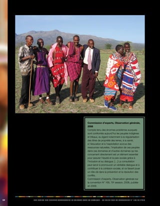 60 LES DROITS DES PEUPLES AUTOCHTONES ET TRIBAUX DANS LA PRATIQUE - UN GUIDE SUR LA CONVENTION N° 169 DE L’OIT 
L’objectif principal de ces dispositions est de garantir 
que les peuples autochtones puissent être véritablement 
impliqués dans les prises de décisions, à tous les niveaux, 
au sein des instances administratives, juridiques et 
politiques et des processus susceptibles de les toucher 
directement. Aux termes de la convention, la consultation 
est un moyen déterminant pour établir un dialogue visant 
à réconcilier des intérêts contradictoires et à prévenir ou 
à régler les différends. Puisqu’elle est intrinsèquement 
liée au principe de participation, la consultation n’est pas 
un simple droit de réagir, mais bien un droit de proposer; 
les peuples autochtones ont le droit de décider de leurs 
propres priorités dans le processus de développement 
et peuvent ainsi maîtriser leur propre développement 
économique, social et culturel. 
Le principal champ d’application des principes de 
consultation et de participation est celui des relations entre 
les peuples autochtones et les États. 
Commission d’experts, Observation générale, 
2008 
Compte tenu des énormes problèmes auxquels 
sont confrontés aujourd’hui les peuples indigènes 
et tribaux, eu égard notamment à la régularisation 
des titres de propriété des terres, à la santé, 
à l’éducation et à l’exploitation accrue des 
ressources naturelles, l’implication de ces peuples 
dans ces domaines et d’autres domaines qui les 
concernent directement est un élément essentiel 
pour assurer l’équité et la paix sociale grâce à 
l’inclusion et au dialogue. […] La consultation 
peut servir à promouvoir un véritable dialogue et à 
contribuer à la cohésion sociale, et ce faisant jouer 
un rôle clé dans la prévention et la résolution des 
conflits. 
Commission d’experts, Observation générale sur 
la convention N° 169, 79e session, 2008, publiée 
en 2009. 
 