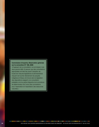 64 LES DROITS DES PEUPLES AUTOCHTONES ET TRIBAUX DANS LA PRATIQUE - UN GUIDE SUR LA CONVENTION N° 169 DE L’OIT 
coutumières ou autres, librement choisis. Il est 
important de garantir l’égalité des sexes et de 
veiller à la participation des femmes indigènes, ainsi 
que des enfants et des jeunes, le cas échéant. Les 
personnes consultées ont la possibilité de refuser 
de donner leur consentement. Le consentement 
obtenu auprès des peuples indigènes n’est valide 
que s’ils ont raisonnablement bien compris les 
termes de l’accord. 
5.2. Observations des instances de 
contrôle de l’OIT: consultation et par-ticipation 
Plusieurs cas examinés par les instances de contrôle de 
l’OIT font suite à des réclamations alléguant l’inexécution, 
par les gouvernements, de l’article 6 de la convention N° 
169 relatif aux processus de consultations appropriés des 
peuples autochtones. Nombre de ces cas se réfèrent à 
la consultation concernant l’exploitation des ressources 
naturelles (voir le chapitre VIII). 
Commission d’experts, Observation générale 
sur la convention N° 169, 2008 
«S’agissant de la consultation, la commission note 
deux grands défis: (i) assurer que des consultations 
appropriées ont bien lieu avant l’adoption de 
toutes les mesures législatives et administratives 
risquant de toucher directement les peuples 
indigènes et tribaux; (ii) inclure dans la législation 
des dispositions exigeant une consultation 
préalable comme partie intégrante de la procédure 
de détermination de l’octroi des concessions 
pour l’exploration et l’exploitation des ressources 
naturelles.» 
Mexique: consultations sur la réforme de la 
Constitution 
En 2001, une réclamation a été déposée auprès de l’OIT, 
alléguant que le Mexique ne respectait pas l’article 6 de 
la convention dans le cadre de la procédure législative 
qui a conduit à l’approbation du décret de réforme 
constitutionnelle en matière de droits et de culture 
indigènes. Suite à cette réclamation, un comité tripartite 
de l’OIT (voir la rubrique 14.6) a été formé pour examiner 
la procédure ayant mené à l’adoption de ces réformes 
constitutionnelles. 
Le comité a observé que «de 1992 à ce jour, le 
gouvernement et les peuples indigènes ont entretenu une 
relation excessivement complexe, et ce dans un climat 
conflictuel manifeste ou latent, voire violent selon les 
périodes». 
Le comité a pris acte «des efforts que le gouvernement et 
les organisations participant audit processus ont fait pour 
dialoguer et pour parvenir à des solutions satisfaisantes, 
mais il ne peut que soulever les difficultés qu’a présenté ce 
processus, et les différentes ruptures de communication 
entre les deux parties qui n’ont pas contribué à générer un 
climat de confiance. De même, il a noté que le dialogue 
avait été rompu avant la procédure législative contestée.» 
D’après les plaignants, la procédure de réforme 
constitutionnelle ne tenait pas compte de la procédure 
de consultation établie par la convention N° 169 et ils 
affirmaient que «au risque d’affaiblir le droit des peuples 
indigènes à la consultation, il faut faire une distinction 
conceptuelle entre un acte de consultation conforme à la 
convention et n’importe quel acte de consultation de pure 
forme, d’information ou d’audience publique organisé par 
les autorités publiques». 
Le Conseil d’administration a noté que, 
Vu la diversité des peuples indigènes, la convention 
n’impose pas un modèle d’institutions représentatives, 
l’important étant que celles-ci soient le résultat d’un 
processus propre et interne à chaque peuple indigène. 
Cependant, il est indispensable de s’assurer que les 
consultations ont lieu avec les institutions représentatives 
des peuples intéressés. Comme l’a déjà établi le Conseil 
d’administration dans une autre occasion, «... le principe 
de représentativité est un élément essentiel de l’obligation 
de consultation (...), il peut être difficile, dans bien des cas, 
de déterminer qui représente telle ou telle communauté. 
Néanmoins, sauf consultation adéquate des institutions 
et organisations indigènes et tribales véritablement 
représentatives des communautés touchées, la procédure 
ne répond pas aux exigences de la convention». 
C’est ce qui a conduit le comité à noter: 
«la difficulté que pose une consultation de portée générale, 
comme c’est le cas pour une réforme constitutionnelle et 
d’application nationale, et que dans le présent cas cela 
touche environ 10 millions d’indigènes». Il note également 
que «les consultations qui ont eu lieu devant le Congrès 
et les États ont généré des sentiments de frustration et 
d’exclusion parmi les indigènes. Il est aussi conscient 
 