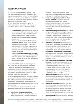 6 LES DROITS DES PEUPLES AUTOCHTONES ET TRIBAUX DANS LA PRATIQUE - UN GUIDE SUR LA CONVENTION N° 169 DE L’OIT 
Ce guide n’est pas destiné à être lu du début à la fin, mais plutôt à être parcouru comme un catalogue dans lequel le lecteur peut choisir le thème qui lui paraît le plus pertinent pour ensuite suivre les références croisées et ainsi découvrir les liens qui unissent l’ensemble des droits des peuples autochtones et tribaux. 
Ce guide se compose de différents chapitres qui traitent des principaux aspects des droits des peuples autochtones et tribaux. Chaque chapitre comporte: 
Une • introduction visant à expliquer les articles de la convention N° 169 relatifs au thème du chapitre et leurs implications. Cette partie fait également référence aux dispositions analogues dans la Déclaration de l’ONU sur les droits des peuples autochtones; 
Un résumé des • observations des instances de contrôle de l’OIT, émises en vue de guider les pays au cours du processus d’application de la convention N° 169. Certaines parties de la convention n’ont pas fait l’objet d’observations, celles-ci ne sont donc reprises que dans certains chapitres de ce guide; 
Une série d’• exemples d’application concrète des dispositions de la convention N° 169 de l’OIT relatives au chapitre, dans toutes les régions du monde. L’annexe D fournit un index des divers cas évoqués dans ce guide. 
La convention N° 169 adopte une approche globale, dans la mesure où elle tente d’apporter une solution à l’ensemble des questions relatives aux droits des peuples autochtones. Les droits mis en avant dans cet instrument sont interdépendants. Par exemple, le droit de consultation et de participation a un impact sur le droit à la santé et à l’éducation, et vice-versa. 
Cette interdépendance est prise en compte dans le guide qui se concentre d’abord sur les principes fondamentaux de la politique générale de la convention N° 169 (articles 1 à 12 essentiellement), avant d’aborder des questions substantielles plus spécifiques (articles 13 à 32 essentiellement). 
Ce guide se compose des chapitres suivants, relatifs à divers secteurs des droits des peuples autochtones: 
identification des peuples indigènes/1. autochtones et tribaux. Ce chapitre délimite le champ d’application de la convention et explique les critères d’identification de peuples en tant qu’indigènes ou tribaux dans diverses régions, tout en évoquant le droit à l’auto-identification. 
Le concept de peuples autochtones dans 2. le cadre des droits. Ce chapitre met à jour les implications contenues dans le terme «peuples» et ses connotations vis-à-vis du droit à l’autodétermination, tel que le reconnaît la Déclaration de l’ONU sur les droits des peuples autochtones. 
Responsabilités gouvernementales.3. Ce chapitre explique en quoi les États sont chargés de prendre des mesures coordonnées et systématiques visant à mettre fin à la discrimination dont les peuples autochtones et tribaux sont victimes, en respectant leurs droits fondamentaux et en élaborant des mesures spécifiques dans cet objectif. 
Institutions autochtones. 4. Ce chapitre explique en quoi le droit de conserver et de développer des institutions autochtones est fondamental, dans le sens où cela permet de préserver l’identité et l’autonomie de ces peuples indigènes et tribaux. 
Participation, consultation et consentement. 5. Ce chapitre explique les principes fondamentaux de participation et de consultation en vue d’obtenir un accord ou un consentement, sur lesquels repose la convention N° 169. 
Droit coutumier, systèmes pénaux et accès à 6. la justice. Ce chapitre aborde la question du droit de conserver des coutumes et un droit coutumier, y compris des systèmes pénaux, tant que ceux- ci n’entrent pas en contradiction avec les droits internationaux de l’Homme, et traite également de la nécessité d’améliorer l’accès des peuples autochtones et tribaux à la justice. 
Terres et territoires. 7. Ce chapitre aborde la question fondamentale des terres et des territoires des peuples autochtones et tribaux et des droits qui s’y rapportent, notamment le droit de propriété et de possession. 
Ressources naturelles. 8. Ce chapitre traite des droits fondamentaux des peuples autochtones et tribaux relatifs aux ressources naturelles situées sur leur territoire ainsi que des droits de consultation, de participation et du droit de percevoir une part des bénéfices lorsque l’État garde les droits sur des ressources minérales. 
Développement. 9. Ce chapitre aborde les droits des 
Mode 
d’emploi du guide  