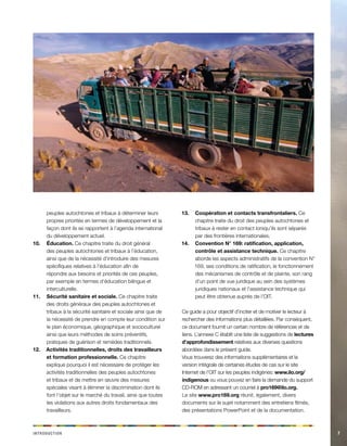 Icdinnoorttu 7 
peuples autochtones et tribaux à déterminer leurs 
propres priorités en termes de développement et la 
façon dont ils se rapportent à l’agenda international 
du développement actuel. 
10. Éducation. Ce chapitre traite du droit général 
des peuples autochtones et tribaux à l’éducation, 
ainsi que de la nécessité d’introduire des mesures 
spécifiques relatives à l’éducation afin de 
répondre aux besoins et priorités de ces peuples, 
par exemple en termes d’éducation bilingue et 
interculturelle. 
11. Sécurité sanitaire et sociale. Ce chapitre traite 
des droits généraux des peuples autochtones et 
tribaux à la sécurité sanitaire et sociale ainsi que de 
la nécessité de prendre en compte leur condition sur 
le plan économique, géographique et socioculturel 
ainsi que leurs méthodes de soins préventifs, 
pratiques de guérison et remèdes traditionnels. 
12. Activités traditionnelles, droits des travailleurs 
et formation professionnelle. Ce chapitre 
explique pourquoi il est nécessaire de protéger les 
activités traditionnelles des peuples autochtones 
et tribaux et de mettre en oeuvre des mesures 
spéciales visant à éliminer la discrimination dont ils 
font l’objet sur le marché du travail, ainsi que toutes 
les violations aux autres droits fondamentaux des 
travailleurs. 
13. Coopération et contacts transfrontaliers. Ce 
chapitre traite du droit des peuples autochtones et 
tribaux à rester en contact lorsqu’ils sont séparés 
par des frontières internationales. 
14. Convention N° 169: ratification, application, 
contrôle et assistance technique. Ce chapitre 
aborde les aspects administratifs de la convention N° 
169, ses conditions de ratification, le fonctionnement 
des mécanismes de contrôle et de plainte, son rang 
d’un point de vue juridique au sein des systèmes 
juridiques nationaux et l’assistance technique qui 
peut être obtenue auprès de l’OIT. 
Ce guide a pour objectif d’inciter et de motiver le lecteur à 
rechercher des informations plus détaillées. Par conséquent, 
ce document fournit un certain nombre de références et de 
liens. L’annexe C établit une liste de suggestions de lectures 
d’approfondissement relatives aux diverses questions 
abordées dans le présent guide. 
Vous trouverez des informations supplémentaires et la 
version intégrale de certaines études de cas sur le site 
Internet de l’OIT sur les peuples indigènes: www.ilo.org/ 
indigenous ou vous pouvez en faire la demande du support 
CD-ROM en adressant un courriel à pro169@ilo.org. 
Le site www.pro169.org réunit, également, divers 
documents sur le sujet notamment des entretiens filmés, 
des présentations PowerPoint et de la documentation. 
 