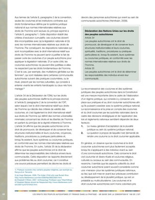82 LES DROITS DES PEUPLES AUTOCHTONES ET TRIBAUX DANS LA PRATIQUE - UN GUIDE SUR LA CONVENTION N° 169 DE L’OIT 
Aux termes de l’article 8, paragraphe 2 de la convention, 
seules les coutumes et les institutions contraires aux 
droits fondamentaux définis par le système juridique 
national et aux normes internationales relatives aux 
droits de l’homme sont exclues du principe exprimé à 
l’article 8, paragraphe 1. Cette disposition établit des 
critères d’exclusion cumulatifs: ces coutumes doivent 
être incompatibles avec (a) la législation nationale et (b) 
avec les normes internationales relatives aux droits de 
l’homme. Par conséquent, les dispositions nationales qui 
sont incompatibles avec le droit international relatif aux 
droits de l’homme ne peuvent servir à justifier le fait de 
passer outre les coutumes d’un peuple autochtone pour 
appliquer la législation nationale. D’un autre côté, les 
coutumes autochtones ne peuvent être justifiées si elles 
ne respectent pas les droits fondamentaux de l’homme. 
C’est le cas, par exemple, des mutilations génitales sur les 
femmes1), qui sont réalisées dans certaines communautés 
autochtones suivant des pratiques coutumières, ou le 
rituel, prescrit par les normes culturelles, qui consiste à 
enterrer vivants les enfants handicapés ou ceux nés hors 
mariage.2) 
L’article 34 de la Déclaration de l’ONU sur les droits 
des peuples autochtones réaffirme le principe énoncé 
à l’article 8, paragraphe 2 de la convention de l’OIT, 
selon lequel c’est le droit international relatif aux droits 
de l’homme qui décide des critères de validité des 
coutumes; et c’est également le droit international relatif 
aux droits de l’homme qui définit des normes universelles 
minimales concernant les droits et les libertés de l’homme 
en partant du principe de la dignité inhérente à l’homme. 
L’article 34 affirme que les peuples autochtones ont le 
droit de promouvoir, de développer et de conserver leurs 
structures institutionnelles et leurs coutumes, croyances, 
traditions, procédures ou pratiques particulières et, 
lorsqu’ils existent, leurs systèmes ou coutumes juridiques, 
en conformité avec les normes internationales relatives aux 
droits de l’homme. En outre, l’article 35 de la déclaration 
affirme que les peuples autochtones ont le droit de 
déterminer les responsabilités des individus envers leurs 
communautés. Cette disposition se rapporte directement 
aux problèmes liés au droit coutumier, car il constitue 
une source précieuse permettant de décrire les droits et 
1) Pratique courante chez certains peuples indigènes, par exemple au 
Kenya et en Tanzanie. 
2) (a) Hugo Marques, 2008, The Indian Child who was Buried Alive 
http://www.lifesitenews.com/ldn/2008/feb/08022604.html; 
(b) Elisabeth O’Brien, 2007, Anthropology Professor says Tribal Killings 
of Disabled Babies should be Respected http://www.lifesitenews.com/ 
ldn/2007/jul/07070403.html. 
devoirs des personnes autochtones qui vivent au sein de 
communautés autochtones (Henriksen, 2008). 
Déclaration des Nations Unies sur les droits 
des peuples autochtones 
Article 34 
Les peuples autochtones ont le droit de 
promouvoir, de développer et de conserver leurs 
structures institutionnelles et leurs coutumes, 
spiritualité, traditions, procédures ou pratiques 
particulières et, lorsqu’ils existent, leurs systèmes 
ou coutumes juridiques, en conformité avec les 
normes internationales relatives aux droits de 
l’homme. 
Article 35 
Les peuples autochtones ont le droit de déterminer 
les responsabilités des individus envers leur 
communauté. 
La reconnaissance des coutumes et des systèmes 
juridiques des peuples autochtones dans la Constitution 
est une mesure importante dans le cadre de l’élaboration 
d’un régime juridique, qui consiste à y consacrer une 
place aux pratiques et au droit coutumier autochtones afin 
qu’ils puissent coexister avec le système juridique national. 
La reconnaissance et la prise en compte des coutumes 
et du droit coutumier par les autorités nationales dans le 
cadre des décisions stratégiques et de l’application des 
lois et règlements nationaux semblent dépendre de deux 
facteurs: 
1. Le niveau général d’acceptation de la pluralité 
juridique au sein du système juridique national; 
2. La question à propos de laquelle il est demandé de 
rendre une coutume ou le droit coutumier applicable. 
En général, on observe que les coutumes et le droit 
coutumier autochtones sont plus facilement acceptés 
lorsqu’ils s’appliquent à des individus vivant au sein 
d’une communauté autochtone. Cela concerne le droit 
civil coutumier et divers rituels et coutumes religieux, 
culturels ou sociaux au sein des communautés. En 
revanche, il semble que les aspects collectifs du droit 
coutumier autochtone soient souvent considérés comme 
une «menace» pour les systèmes juridiques nationaux, 
au lieu que soit mise en avant leur précieuse contribution 
au développement de la pluralité juridique, qui est un 
préalable au multiculturalisme. Les coutumes et le 
droit coutumier autochtones sont moins volontiers pris 
 