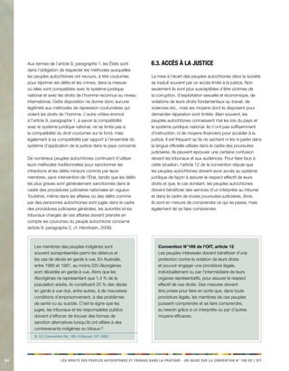 84 LES DROITS DES PEUPLES AUTOCHTONES ET TRIBAUX DANS LA PRATIQUE - UN GUIDE SUR LA CONVENTION N° 169 DE L’OIT 
Aux termes de l’article 9, paragraphe 1, les États sont 
dans l’obligation de respecter les méthodes auxquelles 
les peuples autochtones ont recours, à titre coutumier, 
pour réprimer les délits et les crimes, dans la mesure 
où elles sont compatibles avec le système juridique 
national et avec les droits de l’homme reconnus au niveau 
international. Cette disposition ne donne donc aucune 
légitimité aux méthodes de répression coutumières qui 
violent les droits de l’homme. L’autre critère énoncé 
à l’article 9, paragraphe 1, à savoir la compatibilité 
avec le système juridique national, ne se limite pas à 
la compatibilité du droit coutumier sur le fond, mais 
également à sa compatibilité par rapport à l’ensemble du 
système d’application de la justice dans le pays concerné. 
De nombreux peuples autochtones continuent d’utiliser 
leurs méthodes traditionnelles pour sanctionner les 
infractions et les délits mineurs commis par leurs 
membres, sans intervention de l’État, tandis que les délits 
les plus graves sont généralement sanctionnés dans le 
cadre des procédures judiciaires nationales en vigueur. 
Toutefois, même dans les affaires où des délits commis 
par des personnes autochtones sont jugés dans le cadre 
des procédures judiciaires générales, les autorités et les 
tribunaux chargés de ces affaires doivent prendre en 
compte les coutumes du peuple autochtone concerné 
(article 9, paragraphe 2, cf. Henriksen, 2008). 
Les membres des peuples indigènes sont 
souvent surreprésentés parmi les détenus et 
les cas de décès en garde à vue. En Australie, 
entre 1980 et 1997, au moins 220 Aborigènes 
sont décédés en garde à vue. Alors que les 
Aborigènes ne représentent que 1,4 % de la 
population adulte, ils constituent 25 % des décès 
en garde à vue dus, entre autres, à de mauvaises 
conditions d’emprisonnement, à des problèmes 
de santé ou au suicide. C’est le signe que les 
juges, les tribunaux et les responsables publics 
doivent s’efforcer de trouver des formes de 
sanction alternatives lorsqu’ils ont affaire à des 
contrevenants indigènes ou tribaux.3) 
3) ILO Convention No. 169: A Manual, OIT, 2003. 
6.3. Accès à la justice 
La mise à l’écart des peuples autochtones dans la société 
se traduit souvent par un accès limité à la justice. Non 
seulement ils sont plus susceptibles d’être victimes de 
la corruption, d’exploitation sexuelle et économique, de 
violations de leurs droits fondamentaux au travail, de 
violences etc., mais les moyens dont ils disposent pour 
demander réparation sont limités. Bien souvent, les 
peuples autochtones connaissent mal les lois du pays et 
le système juridique national. Ils n’ont pas suffisamment 
d’instruction, ni de moyens financiers pour accéder à la 
justice. Il est fréquent qu’ils ne sachent ni lire ni parler dans 
la langue officielle utilisée dans le cadre des poursuites 
judiciaires. Ils peuvent éprouver une certaine confusion 
devant les tribunaux et aux audiences. Pour faire face à 
cette situation, l’article 12 de la convention stipule que 
les peuples autochtones doivent avoir accès au système 
juridique de façon à assurer le respect effectif de leurs 
droits et que, le cas échéant, les peuples autochtones 
doivent bénéficier des services d’un interprète au tribunal 
et dans le cadre de toutes poursuites judiciaires. Ainsi, 
ils sont en mesure de comprendre ce qui se passe, mais 
également de se faire comprendre. 
Convention N°169 de l’OIT, article 12 
Les peuples intéressés doivent bénéficier d’une 
protection contre la violation de leurs droits 
et pouvoir engager une procédure légale, 
individuellement ou par l’intermédiaire de leurs 
organes représentatifs, pour assurer le respect 
effectif de ces droits. Des mesures doivent 
être prises pour faire en sorte que, dans toute 
procédure légale, les membres de ces peuples 
puissent comprendre et se faire comprendre, 
au besoin grâce à un interprète ou par d’autres 
moyens efficaces. 
 