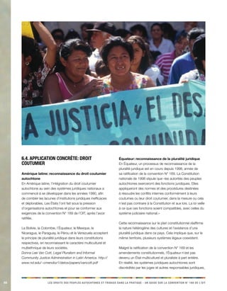 86 LES DROITS DES PEUPLES AUTOCHTONES ET TRIBAUX DANS LA PRATIQUE - UN GUIDE SUR LA CONVENTION N° 169 DE L’OIT 
6.4. Application concrète: droit coutumier 
Amérique latine: reconnaissance du droit coutumier autochtone 
En Amérique latine, l’intégration du droit coutumier autochtone au sein des systèmes juridiques nationaux a commencé à se développer dans les années 1990, afin de combler les lacunes d’institutions juridiques inefficaces et déplorables. Les États l’ont fait sous la pression d’organisations autochtones et pour se conformer aux exigences de la convention N° 169 de l’OIT, après l’avoir ratifiée. 
La Bolivie, la Colombie, l’Équateur, le Mexique, le Nicaragua, le Paraguay, le Pérou et le Venezuela acceptent le principe de pluralité juridique dans leurs constitutions respectives, en reconnaissant le caractère multiculturel et multiethnique de leurs sociétés. 
Donna Lee Van Cott, Legal Pluralism and Informal Community Justice Administration in Latin America. http:// www.nd.edu/~cmendoz1/datos/papers/vancott.pdf 
Équateur: reconnaissance de la pluralité juridique 
En Équateur, un processus de reconnaissance de la pluralité juridique est en cours depuis 1998, année de sa ratification de la convention N° 169. La Constitution nationale de 1998 stipule que «les autorités des peuples autochtones exerceront des fonctions juridiques. Elles appliqueront des normes et des procédures destinées à résoudre les conflits internes conformément à leurs coutumes ou leur droit coutumier, dans la mesure ou cela n’est pas contraire à la Constitution et aux lois. La loi veille à ce que ces fonctions soient compatibles, avec celles du système judiciaire national.» 
Cette reconnaissance sur le plan constitutionnel réaffirme la nature hétérogène des cultures et l’existence d’une pluralité juridique dans ce pays. Cela implique que, sur le même territoire, plusieurs systèmes légaux coexistent. 
Malgré la ratification de la convention N° 169 et les amendements constitutionnels, l’Équateur n’est pas devenu un État multiculturel et pluraliste à part entière. En réalité, les systèmes juridiques autochtones sont discrédités par les juges et autres responsables juridiques,  