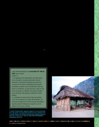iiv. Teerrs et eeiiorrrstt 91 
7.1. La notion de terres 
La plupart des peuples autochtones entretiennent une 
relation particulière avec les terres et les territoires qu’ils 
occupent. C’est là que leurs ancêtres ont vécu et là 
que leur histoire, leurs connaissances, leurs modes de 
subsistance et leurs croyances se sont développés. Pour 
la plupart des peuples autochtones, le territoire a une 
valeur sacrée ou spirituelle qui va bien au-delà de l’aspect 
productif et économique de la terre. Comme le rappelle le 
rapporteur spécial de l’ONU, M. Martinez Cobo, 
«Il est capital de connaître et de comprendre la relation 
spéciale, profondément spirituelle, que les peuples 
indigènes entretiennent avec leur terre, qui est essentielle 
dans leurs existences, croyances, coutumes, traditions 
et cultures […] Pour ces peuples, la terre n’est pas 
uniquement un bien qu’on possède ou qu’on exploite […]. 
Leur terre n’est pas un bien qui peut être acquis, mais un 
élément matériel dont on doit pouvoir jouir librement.» 1) 
L’importance centrale de la notion de terres et de 
territoires se reflète clairement dans la convention N° 
169, qui comporte plusieurs dispositions expliquant les 
notions de terres et de territoires, de droits des peuples 
autochtones à la possession et à la propriété ainsi que le 
besoin d’identifier leurs terres, de protéger leurs droits et 
de répondre à leurs revendications territoriales. 
L’axe central adopté par la convention N° 169 de 
l’OIT est le suivant: 
Article 13 
1. En appliquant les dispositions de cette partie 
de la convention, les gouvernements doivent 
respecter l’importance spéciale que revêt pour 
la culture et les valeurs spirituelles des peuples 
intéressés la relation qu’ils entretiennent avec les 
terres ou territoires, ou avec les deux, selon le cas, 
qu’ils occupent ou utilisent d’une autre manière, 
et en particulier des aspects collectifs de cette 
relation. 
2. L’utilisation du terme terres dans les articles 
15 et 16 comprend le concept de territoires, qui 
recouvre la totalité de l’environnement des régions 
que les peuples intéressés occupent ou qu’ils 
utilisent d’une autre manière. 
1) José R. Martínez Cobo, rapporteur spécial de la sous-commission 
de la lutte contre les mesures discriminatoires et de la protection des 
minorités, Study on the Problem of Discrimination Against Indigenous 
Populations, document de l’ONU réf. E/CN.4/Sub.2/1986/7/Add.1, 
paragraphes 196 et 197. 
Cela est réaffirmé à l’article 25 de la Déclaration de l’ONU 
sur les droits des peuples autochtones, qui stipule que 
les peuples autochtone ont le droit de conserver et de 
renforcer leurs liens spirituels particuliers avec les terres, 
territoires, eaux et zones maritimes côtières et autres 
ressources qu’ils possèdent ou occupent et utilisent 
traditionnellement, et d’assumer leurs responsabilités en la 
matière à l’égard des générations futures. 
Pour la plupart des peuples autochtones, leur territoire 
est à la base de leur économie, leurs stratégies de 
subsistance, leurs institutions traditionnelles, leur bien-être 
spirituel et leur identité culturelle spécifique. Par 
conséquent, la perte de terres ancestrales menace leur 
survie même, en tant que communautés et peuples 
distincts. La notion de «terres» dont parle la convention 
englobe donc l’ensemble du territoire qu’ils utilisent, y 
compris les forêts, les rivières, les montagnes et les côtes 
maritimes, le sol et le sous-sol. 
7.2. Protection du droit de propriété 
et de possession 
Au vu de l’importance critique que revêtent pour 
les peuples autochtones leurs terres et territoires, la 
convention comporte plusieurs dispositions visant à 
protéger leur droit de propriété et de possession. 
 