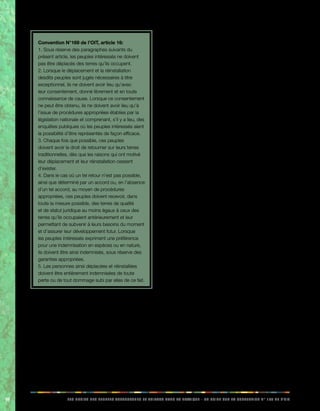 98 LES DROITS DES PEUPLES AUTOCHTONES ET TRIBAUX DANS LA PRATIQUE - UN GUIDE SUR LA CONVENTION N° 169 DE L’OIT 
Convention N°169 de l’OIT, article 16: 
1. Sous réserve des paragraphes suivants du 
présent article, les peuples intéressés ne doivent 
pas être déplacés des terres qu’ils occupent. 
2. Lorsque le déplacement et la réinstallation 
desdits peuples sont jugés nécessaires à titre 
exceptionnel, ils ne doivent avoir lieu qu’avec 
leur consentement, donné librement et en toute 
connaissance de cause. Lorsque ce consentement 
ne peut être obtenu, ils ne doivent avoir lieu qu’à 
l’issue de procédures appropriées établies par la 
législation nationale et comprenant, s’il y a lieu, des 
enquêtes publiques où les peuples intéressés aient 
la possibilité d’être représentés de façon efficace. 
3. Chaque fois que possible, ces peuples 
doivent avoir le droit de retourner sur leurs terres 
traditionnelles, dès que les raisons qui ont motivé 
leur déplacement et leur réinstallation cessent 
d’exister. 
4. Dans le cas où un tel retour n’est pas possible, 
ainsi que déterminé par un accord ou, en l’absence 
d’un tel accord, au moyen de procédures 
appropriées, ces peuples doivent recevoir, dans 
toute la mesure possible, des terres de qualité 
et de statut juridique au moins égaux à ceux des 
terres qu’ils occupaient antérieurement et leur 
permettant de subvenir à leurs besoins du moment 
et d’assurer leur développement futur. Lorsque 
les peuples intéressés expriment une préférence 
pour une indemnisation en espèces ou en nature, 
ils doivent être ainsi indemnisés, sous réserve des 
garanties appropriées. 
5. Les personnes ainsi déplacées et réinstallées 
doivent être entièrement indemnisées de toute 
perte ou de tout dommage subi par elles de ce fait. 
• Le premier principe fondamental énoncé au 
paragraphe 1 de l’article 16 de la convention, est 
que les peuples indigènes ne doivent pas être 
expulsés des terres qu’ils occupent. Il s’agit du 
principe de base qui doit être appliqué dans des 
circonstances normales. 
• Cependant, certaines circonstances 
exceptionnelles peuvent rendre leur déplacement 
inévitable. Le paragraphe 2 de l’article 16 déclare 
que le déplacement doit être effectué à titre 
exceptionnel. Dans un avenir proche, cela 
pourrait être le cas, par exemple, de certaines 
communautés insulaires et de gardiens de 
troupeaux qui sont gravement touchées par les 
effets du changement climatique planétaire. 
• Pour garantir la gestion de ces situations dans le 
respect des droits et de l’intégrité des peuples 
indigènes, le paragraphe 2 de l’article 16 stipule 
que le déplacement ne peut avoir lieu qu’avec 
le consentement préalable de ces peuples, 
donné librement et en connaissance de 
cause. L’expression «consentement donné 
librement et en connaissance de cause» signifie 
que les peuples indigènes concernés comprennent 
parfaitement les raisons et les conséquences 
du déplacement et qu’ils l’acceptent de plein 
gré. Bien entendu, ils ne peuvent accorder 
leur consentement qu’après avoir reçu des 
informations claires et précises comportant 
tous les éléments et les chiffres pertinents. 
• Si les peuples indigènes refusent le déplacement 
mais que celui-ci demeure inévitable, l’article 16, 
paragraphe 2, prévoit qu’il ne doit avoir lieu qu’à 
l’issue de procédures appropriées établies par 
la législation nationale et comprenant, s’il y a lieu, 
des enquêtes publiques donnant aux peuples 
intéressés la possibilité d’exposer réellement leur 
point de vue. 
• Le paragraphe 3 de l’article 16 stipule qu’après 
leur déplacement, les peuples doivent avoir le droit 
de retourner sur leurs terres traditionnelles, dès 
que les raisons qui ont motivé leur déplacement 
cessent d’exister. Par exemple, s’ils sont partis à 
cause d’une guerre ou d’une catastrophe naturelle, 
ils doivent pouvoir retourner sur leurs terres une 
fois les choses rentrées dans l’ordre. 
• Le paragraphe 4 de l’article 16 stipule que si le 
déplacement de ces peuples devient permanent, 
ils doivent recevoir des terres de qualité et 
de statut juridique au moins égaux à ceux 
des terres qu’ils occupaient antérieurement, par 
exemple en termes de potentiel agricole des terres 
et de reconnaissance légale de ces terres comme 
leur appartenant. Ainsi, si des peuples indigènes ne 
peuvent pas retourner sur leurs terres, par exemple 
parce que ces terres ont été inondées, un plan 
de relogement et de réhabilitation de ces peuples 
 