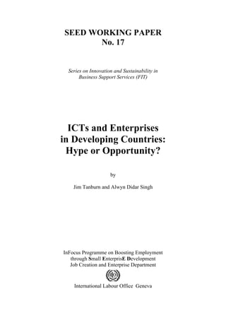 SEED WORKING PAPER
No. 17
Series on Innovation and Sustainability in
Business Support Services (FIT)
ICTs and Enterprises
in Developing Countries:
Hype or Opportunity?
by
Jim Tanburn and Alwyn Didar Singh
InFocus Programme on Boosting Employment
through Small EnterprisE Development
Job Creation and Enterprise Department
International Labour Office Geneva
 