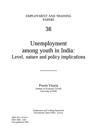 EMPLOYMENT AND TRAINING
PAPERS
36
Unemployment
among youth in India:
Level, nature and policy implications
_______
Pravin Visaria
Institute of Economic Growth
University of Delhi
Employment and Training Department
International Labour Office Geneva
ISBN 92-2-111417-1
ISSN 1020 - 5322
First published 1998
 