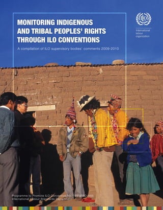 Monitoring indigenous and tribal peoples’ rights through ILO Conventions 
A compilation of ILO supervisory bodies’ comments 2009-2010 
Programme to Promote ILO Convention No. 169 (PRO 169) 
International Labour Standards Department 
Monitoring indigenous 
and tribal peoples’ rights 
through ILO Conventions 
A compilation of ILO supervisory bodies’ comments 2009-2010 
 