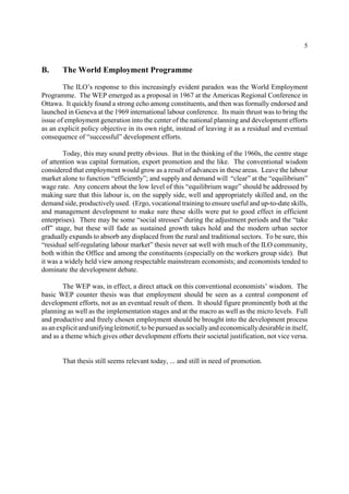 5 
B. The World Employment Programme 
The ILO’s response to this increasingly evident paradox was the World Employment 
Programme. The WEP emerged as a proposal in 1967 at the Americas Regional Conference in 
Ottawa. It quickly found a strong echo among constituents, and then was formally endorsed and 
launched in Geneva at the 1969 international labour conference. Its main thrust was to bring the 
issue of employment generation into the center of the national planning and development efforts 
as an explicit policy objective in its own right, instead of leaving it as a residual and eventual 
consequence of “successful” development efforts. 
Today, this may sound pretty obvious. But in the thinking of the 1960s, the centre stage 
of attention was capital formation, export promotion and the like. The conventional wisdom 
considered that employment would grow as a result of advances in these areas. Leave the labour 
market alone to function “efficiently”; and supply and demand will “clear” at the “equilibrium” 
wage rate. Any concern about the low level of this “equilibrium wage” should be addressed by 
making sure that this labour is, on the supply side, well and appropriately skilled and, on the 
demand side, productively used. (Ergo, vocational training to ensure useful and up-to-date skills, 
and management development to make sure these skills were put to good effect in efficient 
enterprises). There may be some “social stresses” during the adjustment periods and the “take 
off” stage, but these will fade as sustained growth takes hold and the modern urban sector 
gradually expands to absorb any displaced from the rural and traditional sectors. To be sure, this 
“residual self-regulating labour market” thesis never sat well with much of the ILO community, 
both within the Office and among the constituents (especially on the workers group side). But 
it was a widely held view among respectable mainstream economists; and economists tended to 
dominate the development debate. 
The WEP was, in effect, a direct attack on this conventional economists’ wisdom. The 
basic WEP counter thesis was that employment should be seen as a central component of 
development efforts, not as an eventual result of them. It should figure prominently both at the 
planning as well as the implementation stages and at the macro as well as the micro levels. Full 
and productive and freely chosen employment should be brought into the development process 
as an explicit and unifying leitmotif, to be pursued as socially and economically desirable in itself, 
and as a theme which gives other development efforts their societal justification, not vice versa. 
That thesis still seems relevant today, ... and still in need of promotion. 
 