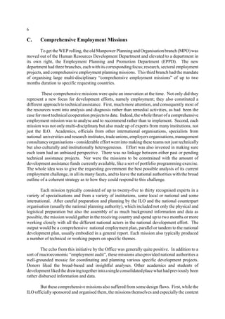 6 
C. Comprehensive Employment Missions 
To get theWEProlling, the old Manpower Planning and Organisation branch (MPO) was 
moved out of the Human Resources Development Department and elevated to a department in 
its own right, the Employment Planning and Promotion Department (EPPD). The new 
department had three branches, each with its corresponding focus; research, sectoral employment 
projects, and comprehensive employment planning missions. This third branch had the mandate 
of organising large multi-disciplinary “comprehensive employment missions” of up to two 
months duration to specific requesting countries. 
These comprehensive missions were quite an innovation at the time. Not only did they 
represent a new focus for development efforts, namely employment; they also constituted a 
different approach to technical assistance. First, much more attention, and consequently most of 
the resources went into analysis and diagnosis rather than remedial activities, as had been the 
case for most technical cooperation projects to date. Indeed, the whole thrust of a comprehensive 
employment mission was to analyse and to recommend rather than to implement. Second, each 
mission was not only multi-disciplinary but also made up of experts from many institutions, not 
just the ILO. Academics, officials from other international organisations, specialists from 
national universities and research institutes, trade unions, employers organisations, management 
consultancy organisations - considerable effort went into making these teams not just technically 
but also culturally and institutionally heterogeneous. Effort was also invested in making sure 
each team had an unbiased perspective. There was no linkage between either past or pending 
technical assistance projects. Nor were the missions to be constrained with the amount of 
development assistance funds currently available, like a sort of portfolio programming exercise. 
The whole idea was to give the requesting government the best possible analysis of its current 
employment challenge, in all its many facets, and to leave the national authorities with the broad 
outline of a coherent strategy as to how they could respond to this challenge. 
Each mission typically consisted of up to twenty-five to thirty recognised experts in a 
variety of specialisations and from a variety of institutions, some local or national and some 
international. After careful preparation and planning by the ILO and the national counterpart 
organisation (usually the national planning authority), which included not only the physical and 
logistical preparation but also the assembly of as much background information and data as 
possible, the mission would gather in the receiving country and spend up to two months or more 
working closely with all the different national actors in the national development effort. The 
output would be a comprehensive national employment plan, parallel or tandem to the national 
development plan, usually embodied in a general report. Each mission also typically produced 
a number of technical or working papers on specific themes. 
The echo from this initiative by the Office was generally quite positive. In addition to a 
sort of macroeconomic “employment audit”, these missions also provided national authorities a 
well-grounded mosaic for coordinating and planning various specific development projects. 
Donors liked the broad-based and insightful analyses. Other academics and students of 
development liked the drawing together into a single consolidated place what had previously been 
rather disbursed information and data. 
But these comprehensive missions also suffered from some design flaws. First, while the 
ILO officially sponsored and organised them, the missions themselves and especially the content 
 