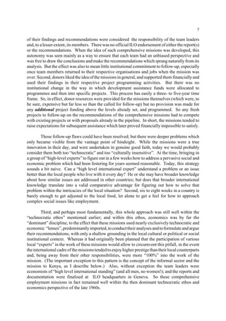 7 
of their findings and recommendations were considered the responsibility of the team leaders 
and, to a lesser extent, its members. There was no official ILO endorsement of either the report(s) 
or the recommendations. When the idea of such comprehensive missions was developed, this 
autonomy was seen mainly as a way to ensure that each team had an unbiased perspective and 
was free to draw the conclusions and make the recommendations which sprang naturally from its 
analysis. But the effect was also to mean little institutional commitment to follow-up, especially 
once team members returned to their respective organisations and jobs when the mission was 
over. Second, donors liked the idea of the missions in general, and supported them financially and 
used their findings in their respective project programming activities. But there was no 
institutional change in the way in which development assistance funds were allocated to 
programmes and then into specific projects. This process has easily a three- to five-year time 
frame. So, in effect, donor resources were provided for the missions themselves (which were, to 
be sure, expensive but far less so than the called for follow-up) but no provision was made for 
any additional project funding above the levels already set, and programmed. So any fresh 
projects to follow-up on the recommendations of the comprehensive missions had to compete 
with existing projects or with proposals already in the pipeline. In short, the missions tended to 
raise expectations for subsequent assistance which later proved financially impossible to satisfy. 
Those follow-up flaws could have been resolved; but there were deeper problems which 
only became visible from the vantage point of hindsight. While the missions were a true 
innovation in their day, and were undertaken in genuine good faith, today we would probably 
consider them both too “technocratic” and too “culturally insensitive”. At the time, bringing in 
a group of “high-level experts” to figure out in a few weeks how to address a pervasive social and 
economic problem which had been festering for years seemed reasonable. Today, this strategy 
sounds a bit naive. Can a “high level international expert” understand a problem or an issue 
better than the local people who live with it every day? He or she may have broader knowledge 
about how similar issues are addressed in other countries; but does that broader international 
knowledge translate into a valid comparative advantage for figuring out how to solve that 
problem within the intricacies of the local situation? Second, six to eight weeks in a country is 
barely enough to get adjusted to the local food, let alone to get a feel for how to approach 
complex social issues like employment. 
Third, and perhaps most fundamentally, this whole approach was still well within the 
“technocratic ethos” mentioned earlier; and within this ethos, economics was by far the 
“dominant” discipline, to the effect that these missions used nearly exclusively technocratic and 
economic “lenses”, predominantly imported, to conduct their analyses and to formulate and argue 
their recommendations, with only a shallow grounding in the local cultural or political or social 
institutional context. Whereas it had originally been planned that the participation of various 
local “experts” in the work of these missions would allow to circumvent this pitfall, in the event 
the international cadre of the missions tended to enjoy higher prestige than their local counterparts 
and, being away from their other responsibilities, were more “100%” into the work of the 
mission. (The important exception to this pattern is the concept of the informal sector and the 
mission to Kenya, as I describe below.) Also, without exception the team leaders were 
economists of “high level international standing” (and all men, no women!); and the reports and 
documentation were finalised at ILO headquarters in Geneva. So these comprehensive 
employment missions in fact remained well within the then dominant technocratic ethos and 
economics perspective of the late 1960s. 
 