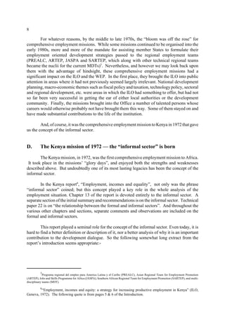 8 
For whatever reasons, by the middle to late 1970s, the “bloom was off the rose” for 
comprehensive employment missions. While some missions continued to be organised into the 
early 1980s, more and more of the mandate for assisting member States to formulate their 
employment oriented development strategies passed to the regional employment teams 
(PREALC, ARTEP, JASPA and SARTEP, which along with other technical regional teams 
became the nuclii for the current MDTs)5. Nevertheless, and however we may look back upon 
them with the advantage of hindsight, these comprehensive employment missions had a 
significant impact on the ILO and the WEP. In the first place, they brought the ILO into public 
attention in areas where it had not previously seemed largely irrelevant. National development 
planning, macro-economic themes such as fiscal policy and taxation, technology policy, sectoral 
and regional development, etc. were areas in which the ILO had something to offer, but had not 
so far been very successful in getting the ear of either local authorities or the development 
community. Finally, the missions brought into the Office a number of talented persons whose 
careers would otherwise probably not have brought them this way. Some of them stayed on and 
have made substantial contributions to the life of the institution. 
And, of course, it was the comprehensive employment mission to Kenya in 1972 that gave 
us the concept of the informal sector. 
D. The Kenya mission of 1972 — the “informal sector” is born 
The Kenya mission, in 1972, was the first comprehensive employment mission to Africa. 
It took place in the missions’ “glory days”, and enjoyed both the strengths and weaknesses 
described above. But undoubtedly one of its most lasting legacies has been the concept of the 
informal sector. 
In the Kenya report6, “Employment, incomes and equality”, not only was the phrase 
“informal sector” coined; but this concept played a key role in the whole analysis of the 
employment situation. Chapter 13 of the report is devoted entirely to the informal sector. A 
separate section of the initial summaryand recommendations is on the informal sector. Technical 
paper 22 is on “the relationship between the formal and informal sectors”. And throughout the 
various other chapters and sections, separate comments and observations are included on the 
formal and informal sectors. 
This report played a seminal role for the concept of the informal sector. Even today, it is 
hard to find a better definition or description of it, nor a better analysis of why it is an important 
contribution to the development dialogue. So the following somewhat long extract from the 
report’s introduction seems appropriate:- 
5Programa regional del empleo para America Latina y el Caribe (PREALC), Asian Regional Team for Employment Promotion 
(ARTEP), Jobs and Skills Programme for Africa (JASPA), Southern African Regional Team for Employment Promotion (SARTEP), and multi-disciplinary 
teams (MDT). 
6“Employment, incomes and equity: a strategy for increasing productive employment in Kenya” (ILO, 
Geneva, 1972). The following quote is from pages 5 & 6 of the Introduction. 
 