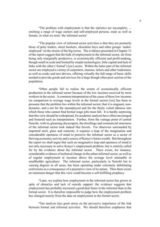 9 
“The problem with employment is that the statistics are incomplete, ... 
omitting a range of wage earners and self-employed persons, male as well as 
female, in what we term ‘the informal sector’. 
“The popular view of informal sector activities is that they are primarily 
those of petty traders, street hawkers, shoeshine boys and other groups ‘under-employed’ 
on the streets of the big towns. The evidence presented in Chapter 13 
of the report suggest that the bulk of employment in the informal sector, far from 
being only marginally productive, is economically efficient and profit-making, 
though small in scale and limited by simple technologies, little capital and lack of 
links with the other (‘formal’) [sic] sector. Within the latter part of the informal 
sector are employed a variety of carpenters, masons, tailors and other tradesmen, 
as well as cooks and taxi-drivers, offering virtually the full range of basic skills 
needed to provide goods and services for a large though often poor section of the 
population. 
“Often people fail to realise the extent of economically efficient 
production in the informal sector because of the low incomes received by most 
workers in the sector. A common interpretation of the cause of these low incomes 
(in comparison to average wage levels in the formal sector) [sic] has been to 
presume that the problem lies within the informal sector; that it is stagnant, non-dynamic, 
and a net for the unemployed and for the thinly veiled idleness into 
which those who cannot find formal wage jobs must fall. It is hardly surprising 
that this view should be widespread, for academic analysts have often encouraged 
and fostered such an interpretation. Further, from the vantage point of central 
Nairobi, with its gleaming skyscrapers, the dwellings and commercial structures 
of the informal sector look indeed like hovels. For observers surrounded by 
imported steel, glass and concrete, it requires a leap of the imagination and 
considerable openness of mind to perceive the informal sector as a sector of 
thriving economic activity and a source of Kenya’s future wealth. But throughout 
the report we shall argue that such an imaginative leap and openness of mind is 
not only necessary to solve Kenya’s employment problem, but is entirely called 
for by the evidence about the informal sector. There exists, for instance, 
considerable evidence of technical change in the urban informal sector, as well as 
of regular employment at incomes above the average level attainable in 
smallholder agriculture. The informal sector, particularly in Nairobi but to 
varying degrees in all areas, has been operating under extremely debilitating 
restrictions as a consequence of a pejorative view of its nature. Thus there exists 
an imminent danger that this view could become a self-fulfilling prophecy. 
“Later, we explain how employment in the informal sector has grown in 
spite of obstacles and lack of outside support: the evidence suggests that 
employment has probably increased a good deal faster in the informal than in the 
formal sector. It is therefore impossible to judge how the employment problem 
has changed merely from the data on employment in the formal sector. 
“Our analysis lays great stress on the pervasive importance of the link 
between formal and informal activities. We should therefore emphasise that 
 