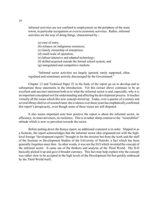 10 
informal activities are not confined to employment on the periphery of the main 
towns, to particular occupations or even to economic activities. Rather, informal 
activities are the way of doing things, characterised by - 
(a) ease of entry; 
(b) reliance on indigenous resources; 
(c) family ownership of enterprises; 
(d) small scale of operation; 
(e) labour-intensive and adapted technology; 
(f) skilled acquired outside the formal school system; and 
(g) unregulated and competitive markets. 
“Informal sector activities are largely ignored, rarely supported, often 
regulated and sometimes actively discouraged by the Government.” 
Chapter 13 and Technical Paper 22 in the body of the report go on to develop and to 
substantiate these statements in the introduction. Yet this extract above continues to be an 
excellent and succinct statement both as to what the informal sector is and, especially, why it is 
an important conceptual tool for understanding and affecting the development process. It touches 
virtually all the issues which this new concept stirred up. Today, over a quarter of a century and 
several library shelves of research later, the evidence over these years has emphatically confirmed 
this report’s perspicacity, even though some of these issues are still disputed. 
It also seems important note how positive the report is about the informal sector, its 
efficiency, its innovativeness, its resilience. This is in rather sharp contrast to the “miserabilist” 
attitude which is now so prevalent towards the sector. 
Before putting down the Kenya report, an additional comment is in order. Slipped in as 
a footnote, the report acknowledges that the informal sector idea originated not with the high-level 
foreign “development experts” brought in for the mission but from the work and the staff 
of the Institute or Development Studies of the University of Nairobi, a fact which has been 
generally forgotten since then. In other words, it was not the ILO which invented the concept of 
the informal sector. It came out of the thinkers and analysts of the Third World. The ILO 
basically picked it up and gave it broader currency. This fact may help explain why the concept 
was rather slow to be accepted in the high levels of the Development Set but quickly embraced 
by the Third World itself.. 
 