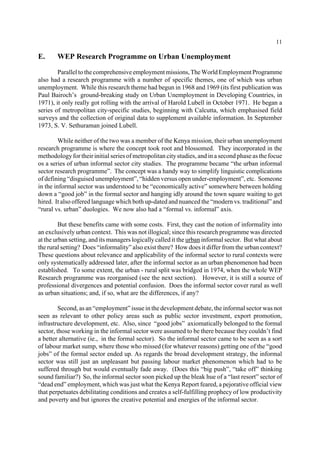 11 
E. WEP Research Programme on Urban Unemployment 
Parallel to the comprehensive employment missions, The World Employment Programme 
also had a research programme with a number of specific themes, one of which was urban 
unemployment. While this research theme had begun in 1968 and 1969 (its first publication was 
Paul Bairoch’s ground-breaking study on Urban Unemployment in Developing Countries, in 
1971), it only really got rolling with the arrival of Harold Lubell in October 1971. He began a 
series of metropolitan city-specific studies, beginning with Calcutta, which emphasised field 
surveys and the collection of original data to supplement available information. In September 
1973, S. V. Sethuraman joined Lubell. 
While neither of the two was a member of the Kenya mission, their urban unemployment 
research programme is where the concept took root and blossomed. They incorporated in the 
methodology for their initial series of metropolitan city studies, and in a second phase as the focue 
os a series of urban informal sector city studies. The programme became “the urban informal 
sector research programme”. The concept was a handy way to simplify linguistic complications 
of defining “disguised unemployment”, “hidden versus open under-employment”, etc. Someone 
in the informal sector was understood to be “economically active” somewhere between holding 
down a “good job” in the formal sector and hanging idly around the town square waiting to get 
hired. It also offered language which both up-dated and nuanced the “modern vs. traditional” and 
“rural vs. urban” duologies. We now also had a “formal vs. informal” axis. 
But these benefits came with some costs. First, they cast the notion of informality into 
an exclusively urban context. This was not illogical; since this research programme was directed 
at the urban setting, and its managers logically called it the urban informal sector. But what about 
the rural setting? Does “informality” also exist there? How does it differ from the urban context? 
These questions about relevance and applicability of the informal sector to rural contexts were 
only systematically addressed later, after the informal sector as an urban phenomenon had been 
established. To some extent, the urban - rural split was bridged in 1974, when the whole WEP 
Research programme was reorganised (see the next section). However, it is still a source of 
professional divergences and potential confusion. Does the informal sector cover rural as well 
as urban situations; and, if so, what are the differences, if any? 
Second, as an “employment” issue in the development debate, the informal sector was not 
seen as relevant to other policy areas such as public sector investment, export promotion, 
infrastructure development, etc. Also, since “good jobs” axiomatically belonged to the formal 
sector, those working in the informal sector were assumed to be there because they couldn’t find 
a better alternative (ie., in the formal sector). So the informal sector came to be seen as a sort 
of labour market sump, where those who missed (for whatever reasons) getting one of the “good 
jobs” of the formal sector ended up. As regards the broad development strategy, the informal 
sector was still just an unpleasant but passing labour market phenomenon which had to be 
suffered through but would eventually fade away. (Does this “big push”, “take off” thinking 
sound familiar?) So, the informal sector soon picked up the bleak hue of a “last resort” sector of 
“dead end” employment, which was just what the Kenya Report feared, a pejorative official view 
that perpetuates debilitating conditions and creates a self-fulfilling prophecy of low productivity 
and poverty and but ignores the creative potential and energies of the informal sector. 
 