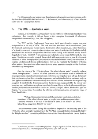 12 
For all its strengths and weaknesses, the urban unemployment research programme, under 
the direction of Harold Lubell and then S. V. Sethuraman, carried the concept of the informal 
sector onto the Development Scene. 
F. The 1970s — incubation years 
Initially, even within the ILO the concept was not embraced with immediate and universal 
enthusiasm. For example, it did not figure in the conceptual framework of subsequent 
comprehensive missions (e.g., Iran, The Philippines). 
The WEP and the Employment Department itself went through a major structural 
reorganisation at the end of 1974. The new structure was based on technical theme (rural 
development, technological choice, income distribution, urban migration, etc.) rather than means 
of action (i.e., research, comprehensive missions, and sectoral projects), the idea being to link 
operational and technical cooperation activities more closely with research to the benefit 
(hopefully) of each. The 1974-75 programme and budget also saw a broad shift towards the rural 
sector. Six of the seven major research themes dealt with rural employment or rural development. 
The issue of urban unemployment (and, therefore, the urban informal sector) was viewed as, in 
essence, a reflection of stresses and imbalances between the rural and the “modern” or formal 
urban sectors. So research on urban unemployment was a secondary priority, not the dominant 
concern of top management. 
Over the course of the 1970s, the phrase “the urban informal sector” gradually replaced 
“urban unemployment”. Most of the work consisted of city studies, with an emphasis on 
investigation and original supplementary data collection, and on policy level advice. Relatively 
little emphasis went into direct remedial programmes and traditional technical assistance projects. 
This approach made sense since the concept was new and neither understood nor as yet widely 
accepted. It needed to be demonstrated, first, that the issues encapsulated by the phrase were 
important ones and that this new phrase contributed in a useful way to the development dialogue. 
The first phase of research carried out studies on Calcutta, Abidjan, Jakarta, Sao Paulo, Lagos and 
Bogota. The second phase focussed on the informal sector as such across a wider size range of 
Third World cities. 
“Perhaps the major contribution of (these studies) was to demonstrate the 
importance of the urban informal sector in employment and income generation ... 
Tentative estimates of the size of the sector in terms of its share of the urban 
labour force range from 40 to 60 per cent.”7 
The documentary output during this decade was impressive. By the early part of the 
1980s, this urban unemployment rubric of the WEP had produced thirteen books published by 
the ILO plus another 7 by outside publishers, nine articles for the International Labour Review, 
7“Urbanisation, Informal Sector and Employment: a progress report on research, advisory services and 
technical cooperation”, ILO - World Employment Programme, April, 1984; p. 9, 10. 
 