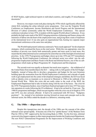 13 
45 WEP Studies, eight technical reports to individual countries, and roughly 25 miscellaneous 
documents.8 
However, two major events took place during the 1970s which significantly affected the 
whole ILO, including the urban informal sector programme. First was the Tripartite World 
Conference on Employment, Income Distribution and Social Progress and the International 
Division of Labour (commonly called the World Employment Conference). This special 
conference took place in June 1976, in tandem with the regular World Labour Conference. It was 
probably the high water mark of the WEP, bringing ministries of planning and finance along with 
ministries of labour into the heart of the employment issue, and giving them a taste of tripartism 
at the international level. It was also quite an organisational feat, hosting two separate major 
international conferences at the same time and place. 
The World Employment Conference endorsed a “basic needs approach” for development 
strategies, which continued the focus on the rural sector. While this was appropriate, since the 
incidence of poverty was clearly both numerically greater and more acute in rural areas, this 
meant that the urban informal sector continued to be somewhat out of the limelight of institutional 
priorities. In the 1978-79 programme and budget, drawn up in late 1976 and 1977 immediately 
following the World Employment Conference, the informal sector was rolled into the sub-programme 
Employment and Basic Needs in the Rural and Informal Sectors, one of the six sub-programmes 
which made up Major Programme 60 - Employment and Development. 
The second event was equally as dramatic but much more negative, - the withdrawal of 
the United States from membership in the ILO—taking with it a full quarter of the ILO budget. 
Suddenly, instead of being able to develop a programme and budget for the next biennium 
building upon the momentum from the World Employment Conference and a decade of spade 
work to get employment into the center of development strategies and debate, the ILO was faced 
with an identity crisis as traumatic as its removal to Montreal in 1940 at the outbreak of the 
Second World War. While this crisis did not really relate to the work of the WEP, the 
Employment Department had to take its knocks along with the rest of the house. The crisis hit 
the 1978-79 programme hardest, since it had been finalised and approved in June 1977 but came 
into operation six weeks following the US withdrawal. It had to be cut back by 25 per cent. The 
1980-81 programme and budget, which was put together while the crisis was at its height in 1978 
and 1979, was also seriously affected. It had to be constructed with 303 fewer “budgetary 
positions”. So, instead of an institution moving forward on issues and concepts such as the 
informal sector, the Office ended the decade in a defensive, retreating mode. 
G. The 1980s — dispersion years 
Despite this inauspicious start, the decade of the 1980s saw the concept of the urban 
informal sector spread rapidly. It became one of the five “global themes” of the Medium Term 
Plan for 1982 to 1987 (approved by the Governing Body in 1980). For the first time, informal 
sector activities began to appear in other major programmes besides the Employment Department. 
The new PIACT (International Programme for the Improvement of Working Conditions and 
8Ibid, pages 32 to 40 
 