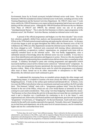 14 
Environment, know by its French acronym) included informal sector work items. The next 
biennium (1984-85) included nine distinct informal sector work items, including activities in the 
Training Department and the Sectoral Activities Department. By 1986-87, there were 17 work 
items; and by the 1988-89 biennium every major technical programme had at least one work item 
dealing with the informal sector. Although the 1988-89 biennium fell between the two Medium 
Term Plans of 1982-87 and 1990-95, the informal sector was one of its priority 
“interdepartmental themes”. This is also the first biennium in which a major programme in the 
relations sector9, the Workers’ Activities Bureau, included an informal sector work item. 
A perusal of the official programmes and budgets over the three decades10 also reveals 
how attention gradually shifted from analysis and documentation towards remedial actions. 
Efforts in the 1970s had centred around exploring and analysing the informal sector. As the pace 
of activities began to pick up again throughout the Office after the financial crisis of the US 
withdrawal, the 1980s saw other departments include the informal sector in their activities. And 
the focus changed as well. Technical units concerned with training, labour administration, 
working conditions, co-operatives, workers’ organisations, etc. proposed work items with an 
explicitly remedial focus on the informal sector. This was hardly inappropriate, since a 
substantial amount of knowledge about the informal sector was now available. It was time to 
move from identification and exploration and diagnosis to action. However, this also meant that 
those designing and implementing these remedial actions did not always have a sound grip on the 
concept. A tendency developed to paste onto existing programmes and approaches (which 
necessarily had been conceived for a formal sector context) an “informal sector” component. As 
soon as these new programmes became operational, the mercurial nature of the informal sector 
became evident. Many of the informal sector units for which the programmes were planned, 
often most of them, turned out to be either inaccessible or unresponsive to this “help”. 
Meanwhile, the informal sector itself continued to grow. 
To understand this increasing focus on remedial actions despite the often meagre and 
disappointing impact, it is helpful to examine a bit more closely the Office’s programming and 
budgeting process. It looks on the surface quite technical and demand driven. In theory, every 
two years the Office look afresh at what our constituents need and want and how the ILO can help 
them. This biannual “rethink” starts with a “programme guidance letter” from the Director 
General to the rest of the Office, which sets out a few broad themes or leitmotifs for the up-coming 
two years under consideration. Then, using “zero base budgeting” (decoded, this means: 
“Just because we have been doing this activity in the past does not mean that our constituents still 
need it and is therefore not a justification for continuing to do it in the future.”), each 
organisational unit, followed by each branch and then each department, puts forward its proposed 
“programme” of work items, or “shopping list”, for the next biennium. Each work item is costed 
(mainly for the staff work-months expected to be required). Normally, three such “shopping lists” 
are invited from each department, one at the same level of current resources, one for a somewhat 
higher and one for a somewhat lower level. 
9In those days, the word “sector” had a different meaning. Then it referred to the three sectors (technical, 
administrative, and relations) of the Office, each with its respective Deputy Director-General and separate major 
programmes and sub-programmes of the overall Programme and Budget. Also not to be confused with the Sectoral 
Department, which looked after the programme of industrial committee meetings. 
10ANNEX 1 lists work items on the informal sector included within the approved programmes and budgets 
from 1969 to 2001. 
 