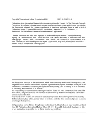 Copyright © International Labour Organization 2000 ISBN 92-2-112243-3 
Publications of the International Labour Office enjoy copyright under Protocol 2 of the Universal Copyright 
Convention. Nevertheless, short excerpts from them may be reproduced without authorization, on condition 
that the source is indicated. For rights or reproduction, or translation, application should be made to the ILO 
Publications Bureau (Rights and Permissions), International Labour Office, CH-1211 Geneva 22, 
Switzerland. The International Labour Office welcomes such applications. 
Libraries, institutions and other users registered in the United Kingdom with the Copyright Licensing 
Agency, 90 Tottenham Court road, London W1P 9HE (Fax:+44 171 436 3986), in the United States with 
the Copyright Clearance Center, 222 Rosewood Drive, Danvers, MA 01923 (Fax:+ 1 508 750 4470), or in 
other countries with associated Reproduction Rights Organizations, may make photocopies in accordance 
with the licences issued to them for this purpose. 
The designations employed in ILO publications, which are in conformity with United Nations practice, and 
the presentation of material therein do not imply the expression of any opinion whatsoever on the part of the 
International Labour Office concerning the legal status of any country, area or territory or of its authorities, 
or concerning the delimitation of its frontiers. 
The responsibility for opinions expressed in signed articles, studies and other contributions rests solely with 
their authors, and publication does not constitute an endorsement by the International Labour Office of the 
opinions expressed in them. 
Reference to names of firms and commercial products and processes does not imply their endorsement by 
the International Labour Office, and any failure to mention a particular firm, commercial product or process 
is not a sign of disapproval. 
ILO publications can be obtained through major booksellers or ILO local offices in many countries, or direct 
from ILO Publications, International Labour Office, CH-1211 Geneva 22, Switzerland. Catalogues or lists 
of new publications are available free of charge from the above address. 
 