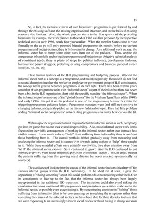 15 
So, in fact, the technical content of each biennium’s programme is put forward by and 
through the existing staff and the existing organisational structure, and on the basis of existing 
resource distributions. Also, the whole process starts in the first quarter of the preceding 
biennium; for example, the work planned to the end of 1983 was first proposed by the respective 
technical units in early 1980, nearly four years earlier. When the member States come to vote 
formally on the as yet still only proposed biennial programme six months before the current 
programme and budget expires, there is little room for change. Any additional work on, say, the 
informal sector has to bump some other work item out of the package. Thus, despite the 
appearances of carefully anchoring the programme and budget on an objective technical analysis 
of constituent needs, there is plenty of scope for political influence, development fashions, 
bureaucratic power struggles, protecting existing compromises and balances, personal career 
interests, etc. etc. etc. 
These human realities of the ILO programming and budgeting process affected the 
informal sector both as a concept, as a programme, and mainly negatively. Because it did not find 
a natural champion in either the worker or employer or government group of ILO constituents, 
the concept never grew to become a programme in its own right. There have been over the years 
a number of sub-programme units with “informal sector” as part of their title; but there has never 
been a box in the ILO organisation chart with the specific mandate “the informal sector”. When 
the informal sector became one of the “global themes” for the Medium Term Plans of the 1980's 
and early 1990s, this put it on the pedestal as one of the programming leitmotifs within the 
triggering programme guidance letters. Programme managers were (and still are) sensitive to 
changing fashions, and quickly picked up on this new fashionable topic. They had little problem 
adding “informal sector components” onto existing programmes no matter how curious the fit. 
With no specific organisational unit responsible for the informal sector as such, everybody 
got into the game; but no one took overall responsibility. Also, most informal sector work items 
focussed on the visible consequences of working in the informal sector, rather than its much less 
visible causes. It was much safer to “help” those suffering from informality than to confront 
those benefiting from it. The overall portfolio drifted gradually away from measuring and 
analysing the informal sector and its causes over towards taking actions to “help” those caught 
in it. While these remedial efforts were certainly worthwhile, they drew attention away from 
WHY the informal sector existed. So it continued to grow! And the ILO continued to put 
forward every two years rather disjointed portfolios of remedial “action”. We, in effect, treated 
the patients suffering from this growing social disease but never attacked systematically its 
source(s). 
The avoidance of looking into the causes of the informal sector had a political payoff for 
various interest groups within the ILO community. In the short run at least, it gave the 
appearance of “doing something” about this social problem while not requiring either the ILO or 
its constituents to face up to the fact that the informal sector has always been largely 
unrepresented in the traditional ILO tripartism. The institution could also avoid risking the 
conclusion that some traditional ILO programmes and procedures were either irrelevant to the 
informal sector, or possibly even exacerbating it. By concentrating attention on “helping” those 
suffering from informality (that is, by concentrating on remedying the symptoms rather than 
correcting the causes of the informal sector), we have been able for three decades to claim that 
we were responding to an increasingly virulent social disease without having to change our own 
 