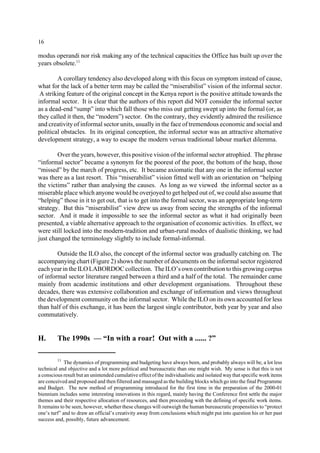 16 
modus operandi nor risk making any of the technical capacities the Office has built up over the 
years obsolete.11 
A corollary tendency also developed along with this focus on symptom instead of cause, 
what for the lack of a better term may be called the “miserabilist” vision of the informal sector. 
A striking feature of the original concept in the Kenya report is the positive attitude towards the 
informal sector. It is clear that the authors of this report did NOT consider the informal sector 
as a dead-end “sump” into which fall those who miss out getting swept up into the formal (or, as 
they called it then, the “modern”) sector. On the contrary, they evidently admired the resilience 
and creativity of informal sector units, usually in the face of tremendous economic and social and 
political obstacles. In its original conception, the informal sector was an attractive alternative 
development strategy, a way to escape the modern versus traditional labour market dilemma. 
Over the years, however, this positive vision of the informal sector atrophied. The phrase 
“informal sector” became a synonym for the poorest of the poor, the bottom of the heap, those 
“missed” by the march of progress, etc. It became axiomatic that any one in the informal sector 
was there as a last resort. This “miserabilist” vision fitted well with an orientation on “helping 
the victims” rather than analysing the causes. As long as we viewed the informal sector as a 
miserable place which anyone would be overjoyed to get helped out of, we could also assume that 
“helping” those in it to get out, that is to get into the formal sector, was an appropriate long-term 
strategy. But this “miserabilist” view drew us away from seeing the strengths of the informal 
sector. And it made it impossible to see the informal sector as what it had originally been 
presented, a viable alternative approach to the organisation of economic activities. In effect, we 
were still locked into the modern-tradition and urban-rural modes of dualistic thinking, we had 
just changed the terminology slightly to include formal-informal. 
Outside the ILO also, the concept of the informal sector was gradually catching on. The 
accompanying chart (Figure 2) shows the number of documents on the informal sector registered 
each year in the ILOLABORDOCcollection. The ILO’s own contribution to this growing corpus 
of informal sector literature ranged between a third and a half of the total. The remainder came 
mainly from academic institutions and other development organisations. Throughout these 
decades, there was extensive collaboration and exchange of information and views throughout 
the development community on the informal sector. While the ILO on its own accounted for less 
than half of this exchange, it has been the largest single contributor, both year by year and also 
commutatively. 
H. The 1990s — “In with a roar! Out with a ...... ?” 
11 The dynamics of programming and budgeting have always been, and probably always will be, a lot less 
technical and objective and a lot more political and bureaucratic than one might wish. My sense is that this is not 
a conscious result but an unintended cumulative effect of the individualistic and isolated way that specific work items 
are conceived and proposed and then filtered and massaged as the building blocks which go into the final Programme 
and Budget. The new method of programming introduced for the first time in the preparation of the 2000-01 
biennium includes some interesting innovations in this regard, mainly having the Conference first settle the major 
themes and their respective allocation of resources, and then proceeding with the defining of specific work items. 
It remains to be seen, however, whether these changes will outweigh the human bureaucratic propensities to “protect 
one’s turf” and to draw an official’s creativity away from conclusions which might put into question his or her past 
success and, possibly, future advancement. 
 