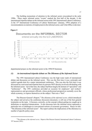 17 
The building momentum of attention to the informal sector crescendoed in the early 
1990s. Three major informal sector “events” marked the first half of the decade; 1) the 
international tripartite debate on the informal sector at the 1991 International Labour Conference, 
2) the 15th International Conference of Labour Statisticians’ (January, 1993) adoption of a 
recommendation on statistics of employment in the informal sector, and 3) the Office-wide inter-departmental 
Documents on the INFORMAL SECTOR 
entered annually into the ILO LABORDOC 
1973 1975 1977 1979 1981 1983 1985 1987 1989 1991 1993 1995 1997 
project on the informal sector in the 1994-95 biennium. 
160 
140 
120 
100 
80 
60 
40 
20 
0 
number of documents 
(1) An international tripartite debate on The Dilemma of the Informal Sector 
The 1991 International Labour Conference was the high water mark of international 
debate and discussion on the informal sector. This was the first time it was a principle and 
explicit agenda item for a major international conference. This was also the first time it was 
discussed on a universal and tripartite basis by persons NOT directly involved with dealing with 
the informal sector. Up to that time, the subject had been largely the domain of “specialists” and 
“technicians”. The 1991 conference provided an occasion for employers’ and workers’ 
representatives and government officials, whose professional perspectives normally cover the 
whole economy, to express themselves on the subject. That was a “first”. 
The Director General’s Report,12 The dilemma of the informal sector, which introduced 
the subject and served as the conference discussion document, is still one of the best general 
treatments on the topic. It focusses, correctly, on the concept without getting too caught up in 
definitions or statistical demarcations. It also discusses how the informal sector represents a 
particular mix of challenges to conventional notions of economic governance. Hence its title: 
“The dilemma of the informal sector”. The report outlines the implications of the dilemma in a 
number of specific policy areas 
12The dilemma of the informal sector, Report of the Director General, International Labour Conference, 
78th Session (1991). 
All Documents ILO Documents only 
Figure 2 
 