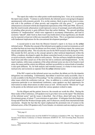 18 
The report also makes two other points worth mentioning here. First, in its conclusion, 
the report states clearly: “Contrary to earlier beliefs, the informal sector is not going to disappear 
spontaneously with economic growth. It is, on the contrary, likely to grow in the years to come, 
and with it the problems of urban poverty and congestion will also grow.”13 A growing 
urbanisation is consistent with the developmental expectations of the 1950s and 1960s. However, 
that this trend towards urbanisation would represent a nexus of seemingly unsolvable problems 
of grinding urban poverty is quite different from that earlier thinking. The upward spiralling 
dynamics of “modernisation” which were supposed to accompany urbanisation, and lead to 
economic “takeoff”, didn’t kick in; there wasn’t any trickle-down of any significance, nor should 
any be expected, at least not within any reasonable time frame. This is an important conclusion, 
with fundament implications for the conventional development paradigm.14 
A second point to note from the Director General’s report is its focus on the urban 
informal sector. Whether the concept of the informal sector applies to rural environments as well 
as urban has been an issue since the phrase was first coined. In the Kenya report, the context was 
clearly and explicitly urban. This was also the case for the WEP research work during the 1970s. 
But outside the ILO, and also as the concept spread to other technical departments within the 
Office, a tendency developed to apply the phrase somewhat loosely to most any sort of poverty 
or social exclusion, whether in urban or rural contexts. This has not been a helpful development. 
Such loose and often casual use of the term has led to confusion and disappointment. As the 
report explains, while many symptoms of the urban informal sector are also to be found in rural 
areas, the causes and the context are different, and their accessibility to various kinds of remedies 
is also quite different. So, for both analytic and remedial reasons, it is better to treat issues of 
rural poverty and exclusion as separate from the urban informal sector. 
If the DG’s report on the informal sector was excellent, the debate on it by the tripartite 
delegations was outstanding. Unfortunately, that debate is much less easily accessible, since it 
is only available in the Record of Proceedings15 for the conference, which also includes all the 
other issues which the conference took up. Also, in addition to a certain stylized manner of 
expression particular to an international conference, some speakers use their opportunity for 
intervention to make observations on other issues as well. All this must be “filtered out” to get 
to the points on the informal sector which the various speakers wished to make. 
For the diligent and the patient, however, the rewards are worth the effort. During the 
three weeks of the Conference, 220 speakers rose to give their views on the report “The dilemma 
of the informal sector” and the issues it described. Out of these, about half came from the 
Government group, of whom 77 were ministers or equivalent. 43 delegates from the Employers 
Group and 49 from the Workers Groups spoke, and 16 observers, mostly from international trade 
secretariats. Despite the fact that the report emphasised the prominent role of women in the 
informal sector, of the 220 speakers only 9 were females: six ministers and one employer and two 
13Ibid, page 63 
14A similar conclusion came out of the HABITAT II Conference in Istanbul in 1996. See: “Report on the 
Second United Nations Conference on Human Settlements (HABITAT II)”, ILO Governing Body Document 
GB.267/5. 
15International Labour Conference, Seventy-eight Session, Geneva 1991 - Record of Proceedings” (ILO, 
Geneva, 1992) 
 