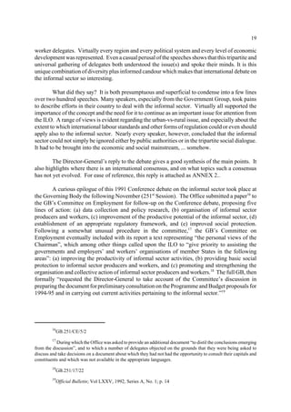 19 
worker delegates. Virtually every region and every political system and every level of economic 
development was represented. Even a casual perusal of the speeches shows that this tripartite and 
universal gathering of delegates both understood the issue(s) and spoke their minds. It is this 
unique combination of diversity plus informed candour which makes that international debate on 
the informal sector so interesting. 
What did they say? It is both presumptuous and superficial to condense into a few lines 
over two hundred speeches. Many speakers, especially from the Government Group, took pains 
to describe efforts in their country to deal with the informal sector. Virtually all supported the 
importance of the concept and the need for it to continue as an important issue for attention from 
the ILO. A range of views is evident regarding the urban-vs-rural issue, and especially about the 
extent to which international labour standards and other forms of regulation could or even should 
apply also to the informal sector. Nearly every speaker, however, concluded that the informal 
sector could not simply be ignored either by public authorities or in the tripartite social dialogue. 
It had to be brought into the economic and social mainstream, ... somehow. 
The Director-General’s reply to the debate gives a good synthesis of the main points. It 
also highlights where there is an international consensus, and on what topics such a consensus 
has not yet evolved. For ease of reference, this reply is attached as ANNEX 2.. 
A curious epilogue of this 1991 Conference debate on the informal sector took place at 
the Governing Body the following November (251st Session). The Office submitted a paper16 to 
the GB’s Committee on Employment for follow-up on the Conference debate, proposing five 
lines of action: (a) data collection and policy research, (b) organisation of informal sector 
producers and workers, (c) improvement of the productive potential of the informal sector, (d) 
establishment of an appropriate regulatory framework, and (e) improved social protection. 
Following a somewhat unusual procedure in the committee,17 the GB’s Committee on 
Employment eventually included with its report a text representing “the personal views of the 
Chairman”, which among other things called upon the ILO to “give priority to assisting the 
governments and employers’ and workers’ organisations of member States in the following 
areas”: (a) improving the productivity of informal sector activities, (b) providing basic social 
protection to informal sector producers and workers, and (c) promoting and strengthening the 
organisation and collective action of informal sector producers and workers.18 The full GB, then 
formally “requested the Director-General to take account of the Committee’s discussion in 
preparing the document for preliminary consultation on the Programme and Budget proposals for 
1994-95 and in carrying out current activities pertaining to the informal sector.”19 
16GB.251/CE/5/2 
17 During which the Office was asked to provide an additional document “to distil the conclusions emerging 
from the discussion”, and to which a number of delegates objected on the grounds that they were being asked to 
discuss and take decisions on a document about which they had not had the opportunity to consult their capitals and 
constituents and which was not available in the appropriate languages. 
18GB.251/17/22 
19Official Bulletin; Vol LXXV, 1992, Series A, No. 1; p. 14 
 