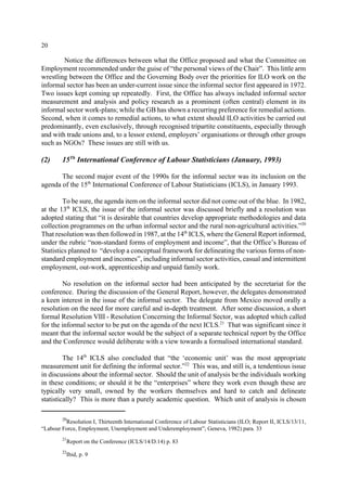 20 
Notice the differences between what the Office proposed and what the Committee on 
Employment recommended under the guise of “the personal views of the Chair”. This little arm 
wrestling between the Office and the Governing Body over the priorities for ILO work on the 
informal sector has been an under-current issue since the informal sector first appeared in 1972. 
Two issues kept coming up repeatedly. First, the Office has always included informal sector 
measurement and analysis and policy research as a prominent (often central) element in its 
informal sector work-plans; while the GB has shown a recurring preference for remedial actions. 
Second, when it comes to remedial actions, to what extent should ILO activities be carried out 
predominantly, even exclusively, through recognised tripartite constituents, especially through 
and with trade unions and, to a lessor extend, employers’ organisations or through other groups 
such as NGOs? These issues are still with us. 
(2) 15Th International Conference of Labour Statisticians (January, 1993) 
The second major event of the 1990s for the informal sector was its inclusion on the 
agenda of the 15th International Conference of Labour Statisticians (ICLS), in January 1993. 
To be sure, the agenda item on the informal sector did not come out of the blue. In 1982, 
at the 13th ICLS, the issue of the informal sector was discussed briefly and a resolution was 
adopted stating that “it is desirable that countries develop appropriate methodologies and data 
collection programmes on the urban informal sector and the rural non-agricultural activities.”20 
That resolution was then followed in 1987, at the 14th ICLS, where the General Report informed, 
under the rubric “non-standard forms of employment and income”, that the Office’s Bureau of 
Statistics planned to “develop a conceptual framework for delineating the various forms of non-standard 
employment and incomes”, including informal sector activities, casual and intermittent 
employment, out-work, apprenticeship and unpaid family work. 
No resolution on the informal sector had been anticipated by the secretariat for the 
conference. During the discussion of the General Report, however, the delegates demonstrated 
a keen interest in the issue of the informal sector. The delegate from Mexico moved orally a 
resolution on the need for more careful and in-depth treatment. After some discussion, a short 
formal Resolution VIII - Resolution Concerning the Informal Sector, was adopted which called 
for the informal sector to be put on the agenda of the next ICLS.21 That was significant since it 
meant that the informal sector would be the subject of a separate technical report by the Office 
and the Conference would deliberate with a view towards a formalised international standard. 
The 14th ICLS also concluded that “the ‘economic unit’ was the most appropriate 
measurement unit for defining the informal sector.”22 This was, and still is, a tendentious issue 
in discussions about the informal sector. Should the unit of analysis be the individuals working 
in these conditions; or should it be the “enterprises” where they work even though these are 
typically very small, owned by the workers themselves and hard to catch and delineate 
statistically? This is more than a purely academic question. Which unit of analysis is chosen 
20Resolution I, Thirteenth International Conference of Labour Statisticians (ILO; Report II, ICLS/13/11, 
“Labour Force, Employment, Unemployment and Underemployment”; Geneva, 1982) para. 33 
21Report on the Conference (ICLS/14/D.14) p. 83 
22Ibid, p. 9 
 