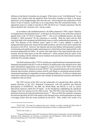 21 
influences what kinds of remedies are envisaged. If this choice is not “well deliberated” (to use 
Amartya Sen’s phrase) then the hoped-for fruits from these remedies are likely to be pretty 
ephemeral, as has disappointingly often been the case. Discussing here the implications of this 
choice of unit of analysis would take us on a long detour from this institutional history. It is 
appropriate, however, simply to note that in 1987, the ICLS was “virtually unanimous” that the 
choice should be the “economic unit”, not the worker. 
In accordance with established practice, the Office prepared in 1992 a report “Statistics 
on Employment in the Informal Sector”, as the basis for discussion on one of the three technical 
agenda items at the 15th ICLS in January 1993.23 Also as per established practice, the report 
included a “draft resolution” for the conference to examine. Both the report and the draft 
resolution dealt with conceptual and definitional issues as well as methodological questions. As 
with “The dilemma of the informal sector” report in 1991, it drew together a wealth of 
background information and, along with the draft resolution, served to focus and to animate the 
discussion of the ICLS. However, the tripartite and universal debate itself generated a number 
of interesting and significant insights and perspectives which had not been captured fully in the 
document prepared by the Office. So anyone who looks back to this report should take care to 
examine also the final report on the full conference24, which contains both the report of the 
committee dealing with the informal sector technical item and also the final formal resolution 
which the ICLS actually adopted. 
The final resolution of the 15th ICLS quickly got a significant boost in international status. 
Separately but parallel to the ILO’s work on statistics on employment in the informal sector, other 
major international organisations were engaged in a major revision of the 1968 version of the 
international System of National Accounts (SNA)25, the conceptual framework for the national 
financial and economic statistical systems used for such things as calculating national product, 
international reporting of comparable economic and financial data, etc. It is the core schema upon 
which these national accounting systems and virtually all international economic and financial 
comparative data are based. 
The 1993 revision of the SNA was the culmination of a decade-long effort, under the 
general direction of the UN’s Statistical Commission, with full technical and financial 
participation of EUROSTAT, the IMF, the World Band, and OECD, as well as various 
Specialised Agencies within the UN family. In the introduction, highlighting the significant 
changes of the new schema over the 1968 version, “the 1993 SNA notes and makes use of the 
distinction between the informal and formal sectors.”26 The new SNA also explicitly recognises 
the lead role played by the ILO with respect to the informal sector, and incorporated as an annex 
a two-page extract from the recent resolution by the ICLS. Thus, within a few weeks of its 
23ICLS/15/III. The other two technical items were “statistics on strikes, lockouts and other forms of 
industrial action” and “revision of the international classification of status in employment (ICSE)”. 
24ICLS/15/D. 6 (Rev. 1) 
25“Systemof National Accounts 1993" (Commission of the European Communities - Eurostat, International 
Monetary Fund, Organisation for Economic Co-operation and Development, United Nations, World Bank; 
Brussels/Luxembourg, New York, Paris, Washington, D. C.; 1993) 
26Ibid, p. xliii 
 