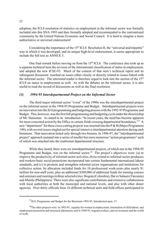 22 
adoption, the ICLS resolution of statistics on employment in the informal sector was formally 
included into this SNA 1993 and then formally adopted and recommended to the international 
community by the United Nations Economic and Social Council. It is hard to imagine a more 
authoritative or universal endorsement! 
Considering the importance of the 15th ICLS Resolution II, the “universal and tripartite” 
way in which it was developed, and its unique high-level endorsement, it seems appropriate to 
include the full text as ANNEX 3. 
One final remark before moving on from the 15th ICLS. The conference also took up as 
a separate technical item the revision of the international classification of status in employment, 
and adopted the new ICSE-93. Much of the content of that item’s technical report and its 
subsequent discussion touched on issues either closely or directly related to issues linked with 
the informal sector. The interested reader is therefore urged to look into the section of the 15th 
ICLS on status in employment as well. As with the debates on the informal sector, it is also 
useful to read the record of discussions as well as the final resolution. 
(3) 1994-95 Interdepartmental Project on the Informal Sector 
The third major informal sector “event” of the 1990s was the interdepartmental project 
on the informal sector in the 1994-95 Programme and Budget. Interdepartmental projects were 
an innovation into the ILO programming and budgeting process with the 1992-93 Programme and 
Budget. This, however, was the first full programming and budgeting cycle under the directorship 
of Mr. Hansenne. As stated in its introduction: “In recent years, the need has become apparent 
for more concerted action by the Office in certain fields crossing departmental boundaries.”27 A 
new “department” for these cross-cutting projects was inserted into the P&B(Major Programme 
140), with several issues singled out for special intensive interdepartmental attention during each 
biennium. That innovation lasted only through two biennia. In 1996-97, the “interdepartmental 
project” approach mutated into a series of smaller but more numerous “action programmes” each 
of which was attached into the traditional departmental structure. 
While they lasted, there were six interdepartmental projects, of which one in the 1994-95 
Programme and Budget, was on the informal sector.28 The project’s objectives were: (a) to 
improve the productivity of informal sector activities, (b) to extend to informal sector producers 
and workers basic social protections incorporated into certain fundamental international labour 
standards, and (c) to promote and strengthen informal sector organisations and institutions for 
collective action. Its allocation included funds for 10 professional work-years plus nearly $1 
million for non-staff costs, plus an additional $309,000 of additional funds for training courses 
and seminars and meetings in three selected cities: Bogota (Colombia), Dar es Salaam (Tanzania) 
and Manila (Philippines). There were also significant contributions and extensive collaboration 
with local authorities at both the municipal and national levels, and also with other donor 
agencies. Over thirty officials from 16 different technical units and field offices participated in 
27ILO, Programme and Budget for the Biennium 1992-93, Introduction para. 15 
28The other projects were: in 1992-93, equality for women in employment, elimination of child labour, and 
employment promotion and structural adjustment; and in 1994-95, migrant workers, and environment and the world 
of work. 
 