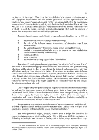 23 
varying ways in the project. There were also three full-time local project coordinators (one in 
each city) plus a whole host of local and national government officials, representatives from 
employers’ and workers’ organisations, and NGOs who participated both in the planning and 
programming of project activities in each city, and then in the implementation of these activities. 
Also, and to the extent possible in each city, representatives from the informal sector itself were 
involved. In short, the project constituted a significant concerted effort involving a number of 
people from a range of technical and cultural perspectives. 
The main thematic areas around which the project orchestrated its efforts were as follows: 
! informal sector statistics: coverage and methodology 
! the role of the informal sector: determinants of stagnation, growth and 
transformation 
! the legal and regulatory framework; nature, impact and need for reform 
! productive resources and markets: access to financial services, markets and 
sources of skills, training, and technology 
! working conditions 
! social protection 
! informal sector self-help organisations / associations. 
Two leitmotifs running throughout the project were “participation” and “demand driven”. 
This meant in practice that manypeople were involved and therefore much time spent on deciding 
what to do and how to do it. This in turn affected the timing of preliminary project activities, 
which in turn delayed other subsequent activities. For example, the statistics on the informal 
sector were not available until much later than expected, which meant that other activities were 
either delayed in turn or went ahead without the factual analysis that would have been desirable 
if a longer overall time frame had been possible. Notwithstanding these delays, however, 
virtually all directly involved in the project agreed that the leitmotifs were in the final analysis 
the wiser course to have followed. 
One of the project’s principal, if intangible, outputs was to stimulate attention and interest 
on, and practical innovations towards, the informal sectors in these three cities, especially in 
circles which usually did not consider issues of the informal sector to be particularly relevant to 
them. In that respect, the project was highly successful. It also achieved a rare degree of 
coordination and cross-fertilisation between different intellectual disciplines and different 
governmental authorities and different informal sector actors. 
The project also generated a substantial amount of documentary output. Its bibliography 
included 27 publications or internal documents for Manila and Dar es Salaam each plus 17 on 
Bogota plus a number of documents of a general or conceptual nature.29 
The interdepartmental project, however, suffered from a design flaw similar to the 
comprehensive employment missions of the early 1970s - follow-up. While the project was in 
full swing, and using its own resources to fund specific activities, things went well and target 
29For more information on this projects and its documentary output, see its final report: “Promoting 
Productivity and Social Protection in the Urban Informal Sector: an integrated approach” by George Aryee; (ILO, 
Geneva, 1996) 
 