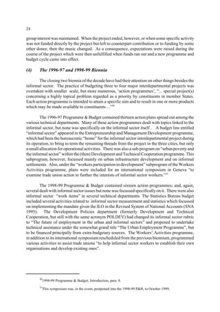 24 
group interest was maintained. When the project ended, however, or when some specific activity 
was not funded directly by the project but left to counterpart contribution or to funding by some 
other donor, then the music changed. As a consequence, expectations were raised during the 
course of the project which were then unfulfilled when funds ran out and a new programme and 
budget cycle came into effect. 
(4) The 1996-97 and 1998-99 Biennia 
The closing two biennia of the decade have had their attention on other things besides the 
informal sector. The practice of budgeting three to four major interdepartmental projects was 
overtaken with smaller scale, but more numerous, ‘action programmes’, “... special project(s) 
concerning a highly topical problem regarded as a priority by constituents in member States. 
Each action programme is intended to attain a specific aim and to result in one or more products 
which may be made available to constituents ...”30 
The 1996-97 Programme&Budget contained thirteen action plans spread out among the 
various technical departments. Many of these action programmes dealt with topics linked to the 
informal sector, but none was specifically on the informal sector itself . A budget line entitled 
“informal sector” appeared in the Entrepreneurship and Management Development programme, 
which had been the bureaucratic “home” for the informal sector interdepartmental project during 
its operation, to bring to term the remaining threads from the project in the three cities, but only 
a small allocation for operational activities. There was also a sub-program on “urban poverty and 
the informal sector” within the (then) Development and Technical Cooperation programme. This 
subprogram, however, focussed mainly on urban infrastructure development and on informal 
settlements. Also, under the “workers participation in development” subprogram of the Workers 
Activities programme, plans were included for an international symposium in Geneva “to 
examine trade union action to further the interests of informal sector workers.”31 
The 1998-99 Programme & Budget contained sixteen action programmes; and, again, 
several dealt with informal sector issues but none was focussed specifically on it. There were also 
informal sector “work items” in several technical departments. The Statistics Bureau budget 
included several activities related to informal sector measurement and statistics which focussed 
on implementing the mandate given the ILO in the Revised System of National Accounts (SNA 
1993). The Development Policies department (formerly Development and Technical 
Cooperation, but still with the same acronym POLDEV) had changed its informal sector rubric 
to “The future of employment in the urban and informal sectors” and proposed to undertake 
technical assistance under the somewhat grand title “The Urban Employment Programme”, but 
to be financed principally from extra-budgetary sources. The Workers’ Activities programme, 
in addition to its international symposium rescheduled from the previous biennium, programmed 
various activities to assist trade unions “to help informal sector workers to establish their own 
organisations and develop existing ones”. 
301998-99 Programme & Budget; Introduction, para. 8. 
31This symposium was, in the event, postponed into the 1998-99 P&B, to October 1999. 
 