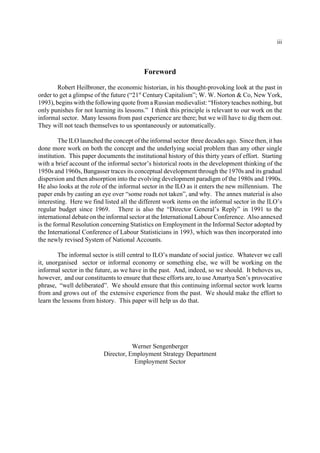 iii 
Foreword 
Robert Heilbroner, the economic historian, in his thought-provoking look at the past in 
order to get a glimpse of the future (“21st Century Capitalism”; W. W. Norton & Co, New York, 
1993), begins with the following quote from a Russian medievalist: “History teaches nothing, but 
only punishes for not learning its lessons.” I think this principle is relevant to our work on the 
informal sector. Many lessons from past experience are there; but we will have to dig them out. 
They will not teach themselves to us spontaneously or automatically. 
The ILO launched the concept of the informal sector three decades ago. Since then, it has 
done more work on both the concept and the underlying social problem than any other single 
institution. This paper documents the institutional history of this thirty years of effort. Starting 
with a brief account of the informal sector’s historical roots in the development thinking of the 
1950s and 1960s, Bangasser traces its conceptual development through the 1970s and its gradual 
dispersion and then absorption into the evolving development paradigm of the 1980s and 1990s. 
He also looks at the role of the informal sector in the ILO as it enters the new millennium. The 
paper ends by casting an eye over “some roads not taken”, and why. The annex material is also 
interesting. Here we find listed all the different work items on the informal sector in the ILO’s 
regular budget since 1969. There is also the “Director General’s Reply” in 1991 to the 
international debate on the informal sector at the International Labour Conference. Also annexed 
is the formal Resolution concerning Statistics on Employment in the Informal Sector adopted by 
the International Conference of Labour Statisticians in 1993, which was then incorporated into 
the newly revised System of National Accounts. 
The informal sector is still central to ILO’s mandate of social justice. Whatever we call 
it, unorganised sector or informal economy or something else, we will be working on the 
informal sector in the future, as we have in the past. And, indeed, so we should. It behoves us, 
however, and our constituents to ensure that these efforts are, to use Amartya Sen’s provocative 
phrase, “well deliberated”. We should ensure that this continuing informal sector work learns 
from and grows out of the extensive experience from the past. We should make the effort to 
learn the lessons from history. This paper will help us do that. 
Werner Sengenberger 
Director, Employment Strategy Department 
Employment Sector 
 