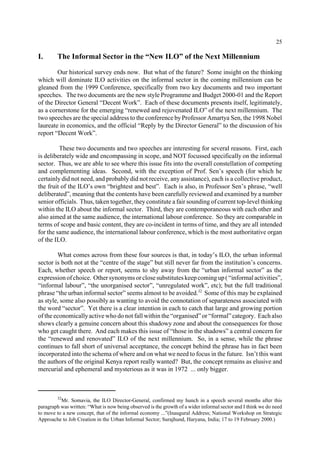 25 
I. The Informal Sector in the “New ILO” of the Next Millennium 
Our historical survey ends now. But what of the future? Some insight on the thinking 
which will dominate ILO activities on the informal sector in the coming millennium can be 
gleaned from the 1999 Conference, specifically from two key documents and two important 
speeches. The two documents are the new style Programme and Budget 2000-01 and the Report 
of the Director General “Decent Work”. Each of these documents presents itself, legitimately, 
as a cornerstone for the emerging “renewed and rejuvenated ILO” of the next millennium. The 
two speeches are the special address to the conference by Professor Amartya Sen, the 1998 Nobel 
laureate in economics, and the official “Reply by the Director General” to the discussion of his 
report “Decent Work”. 
These two documents and two speeches are interesting for several reasons. First, each 
is deliberately wide and encompassing in scope, and NOT focussed specifically on the informal 
sector. Thus, we are able to see where this issue fits into the overall constellation of competing 
and complementing ideas. Second, with the exception of Prof. Sen’s speech (for which he 
certainly did not need, and probably did not receive, any assistance), each is a collective product, 
the fruit of the ILO’s own “brightest and best”. Each is also, in Professor Sen’s phrase, “well 
deliberated”, meaning that the contents have been carefully reviewed and examined by a number 
senior officials. Thus, taken together, they constitute a fair sounding of current top-level thinking 
within the ILO about the informal sector. Third, they are contemporaneous with each other and 
also aimed at the same audience, the international labour conference. So they are comparable in 
terms of scope and basic content, they are co-incident in terms of time, and they are all intended 
for the same audience, the international labour conference, which is the most authoritative organ 
of the ILO. 
What comes across from these four sources is that, in today’s ILO, the urban informal 
sector is both not at the “centre of the stage” but still never far from the institution’s concerns. 
Each, whether speech or report, seems to shy away from the “urban informal sector” as the 
expression of choice. Other synonyms or close substitutes keep coming up ( “informal activities”, 
“informal labour”, “the unorganised sector”, “unregulated work”, etc); but the full traditional 
phrase “the urban informal sector” seems almost to be avoided.32 Some of this may be explained 
as style, some also possibly as wanting to avoid the connotation of separateness associated with 
the word “sector”. Yet there is a clear intention in each to catch that large and growing portion 
of the economically active who do not fall within the “organised” or “formal” category. Each also 
shows clearly a genuine concern about this shadowy zone and about the consequences for those 
who get caught there. And each makes this issue of “those in the shadows” a central concern for 
the “renewed and renovated” ILO of the next millennium. So, in a sense, while the phrase 
continues to fall short of universal acceptance, the concept behind the phrase has in fact been 
incorporated into the schema of where and on what we need to focus in the future. Isn’t this want 
the authors of the original Kenya report really wanted? But, the concept remains as elusive and 
mercurial and ephemeral and mysterious as it was in 1972 ... only bigger. 
32Mr. Somavia, the ILO Director-General, confirmed my hunch in a speech several months after this 
paragraph was written: “What is now being observed is the growth of a wider informal sector and I think we do need 
to move to a new concept, that of the informal economy ...”(Inaugural Address; National Workshop on Strategic 
Approache to Job Creation in the Urban Informal Sector; Surajhund, Haryana, India; 17 to 19 February 2000.) 
 