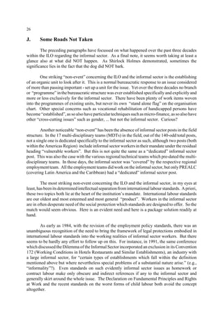 26 
J. Some Roads Not Taken 
The preceding paragraphs have focussed on what happened over the past three decades 
within the ILO regarding the informal sector. As a final note, it seems worth taking at least a 
glance also at what did NOT happen. As Shirlock Holmes demonstrated, sometimes the 
significance lies in the fact that the dog did NOT bark. 
One striking “non-event” concerning the ILO and the informal sector is the establishing 
of an organic unit to look after it. This is a normal bureaucratic response to an issue considered 
of more than passing important - set up a unit for the issue. Yet over the three decades no branch 
or “programme” in the bureaucratic structure was ever established specifically and explicitly and 
more or less exclusively for the informal sector. There have been plenty of work items woven 
into the programmes of existing units, but never its own “stand alone flag” on the organisation 
chart. Other special concerns such as vocational rehabilitation of handicapped persons have 
become “established”, as so also have particular techniques such as micro-finance, as so also have 
other “cross-cutting issues” such as gender, ... but not the informal sector. Curious? 
Another noticeable “non-event” has been the absence of informal sector posts in the field 
structure. In the 17 multi-disciplinary teams (MDTs) in the field, out of the 140-odd total posts, 
not a single one is dedicated specifically to the informal sector as such, although two posts (both 
within the Americas Region) include informal sector workers in their mandate under the residual 
heading “vulnerable workers”. But this is not quite the same as a “dedicated” informal sector 
post. This was also the case with the various regional technical teams which pre-dated the multi-disciplinary 
teams. In those days, the informal sector was “covered” by the respective regional 
employment team. All the employment teams did work on the informal sector, but only PREALC 
(covering Latin America and the Caribbean) had a “dedicated” informal sector post. 
The most striking non-event concerning the ILO and the informal sector, in my eyes at 
least, has been its determined intellectual separation from international labour standards. A priori, 
these two topics both lie at the heart of the institution’s mandate. International labour standards 
are our oldest and most esteemed and most general “product”. Workers in the informal sector 
are in often desperate need of the social protection which standards are designed to offer. So the 
match would seem obvious. Here is an evident need and here is a package solution readily at 
hand. 
As early as 1984, with the revision of the employment policy standards, there was an 
unambiguous recognition of the need to bring the framework of legal protections embodied in 
international labour standards into the working realities of informal sector workers. But there 
seems to be hardly any effort to follow up on this. For instance, in 1991, the same conference 
which discussed the Dilemma of the Informal Sector incorporated an exclusion in its Convention 
172 (Working Conditions in Hotels Restaurants and Similar Establishments), an industry with 
a large informal sector, for “certain types of establishments which fall within the definition 
mentioned above but where nevertheless special problems of a substantial nature arise.” (e.g., 
“informality”?). Even standards on such evidently informal sector issues as homework or 
contract labour make only obscure and indirect references if any to the informal sector and 
generally skirt around the whole issue. The Declaration on Fundamental Principles and Rights 
at Work and the recent standards on the worst forms of child labour both avoid the concept 
altogether. 
 
